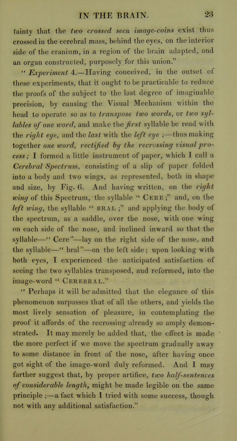 fainty that the two crossed seen image-coins exist thus crossed in the cerebral mass, behind the eyes, on the interior side of the cranium, in a region of the bruin adapted, and an organ constructed, purposely for this union.  Experiment 4.—Having conceived, in the outset of these experiments, that it ought to be practicable to reduce the proofs of the subject to the last degree of imaginable precision, by causing the Visual Mechanism within the head to operate so as to transpose two words, or two syl- lables of one word, and make the first syllable be read w ith the right eye, and the last with the left eye ;—thus making together one word, rectified hy the recrossing visual pro- cess; I formed a little instrument of paper, which I call a Cerebral Spectrum, consisting of a slip of paper folded into a body and two wings, as represented, both in shape and size, by Fig. 6. And having written, on the right wing of this Spectrum, the syllable  Cere; and, on the left wing, the syllable  bral and applying the body of the spectrum, as a saddle, over the nose, with one wing on each side of the nose, and inclined inward so that the syllable— Cere—lay on the right side of the nose, and the syllable—** bral—on the left side; upon looking with both eyes, I experienced the anticipated satisfaction of seeing the two syllables transposed, and reformed, into the image-word  Cerebral.  Perhaps it will be admitted that the elegance of this phenomenon surpasses that of all the others, and yields the most lively sensation of pleasure, in contemplating the proof it affords of the recrossing already so amply demon- strated. It may merely be added that, the effect is made the more perfect if we move the spectrum gradually away to some distance in front of the nose, after having once got sight of the image-word duly reformed. And I may farther suggest that, by proper artifice, tivo half-sentences of considerable length, might be made legible on the same principle ;—a fact which I tried with some success, though not with any additional satisfaction.