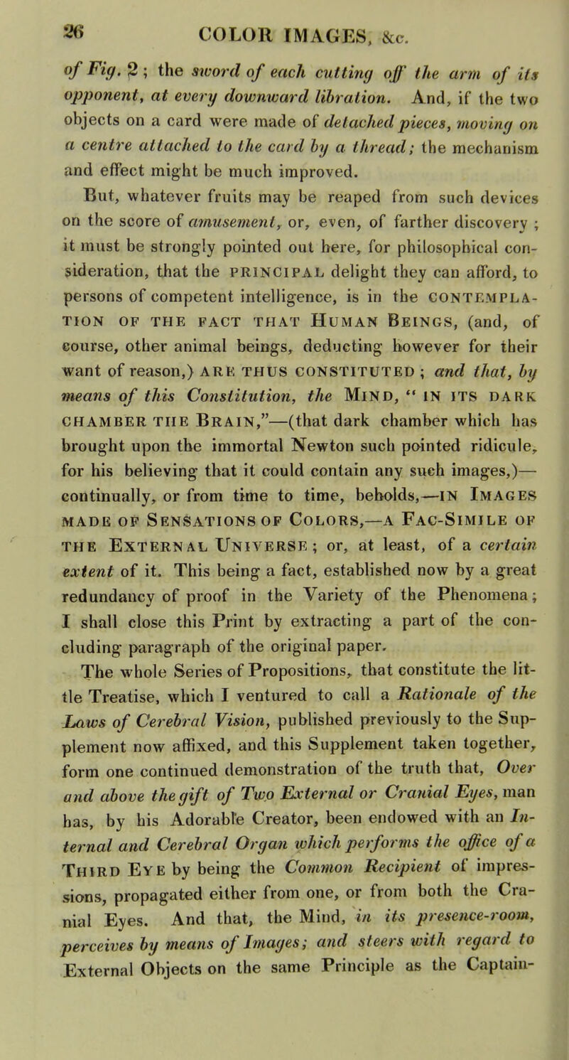 ^^9' ? ; the sword of each cutting off the arm of its opponent, at every downward lihralion. And, if the two objects on a card were made detached pieces, moving on a centre attached to the card by a thread; the mechanism and effect might be much improved. But, whatever fruits may be reaped from such devices on the score of amusementy or, even, of farther discovery ; it must be strongly pointed out here, for philosophical con- sideration, that the principal delight they can afford, to persons of competent intelligence, is in the contempla- tion OF THE FACT THAT HUMAN BeINGS, (and, of course, other animal beings, deducting however for their want of reason,) are thus constituted ; and that, by means of this Constitution, the Mind,  in its dark chamber the Brain,—(that dark chamber which has brought upon the immortal Newton such pointed ridicule, for his believing that it could contain any such images,)— continually, or from time to time, beholds,—IN Images MADE OF Sensations OF Colors,—a Fac-Simile of the External Universe; or, at least, of a certain extent of it. This being a fact, established now by a great redundancy of proof in the Variety of the Phenomena; I shall close this Print by extracting a part of the con- cluding paragraph of the original paper. The whole Series of Propositions, that constitute the lit- tle Treatise, which I ventured to call a Rationale of the Laws of Cerebral Vision, published previously to the Sup- plement now affixed, and this Supplement taken together, form one continued demonstration of the truth that, Over and above the gift of Two External or Cranial Eyes, man has, by his Adorabfe Creator, been endowed with an In- ternal and Cerebral Organ which pet forms the office of a Third Eye by being the Cotnmon Recipient of impres- sions, propagated either from one, or from both the Cra- nial Eyes. And that, the Mind, in its presence-room, perceives by means of Images; and steers with regard to External Objects on the same Principle as the Captain-