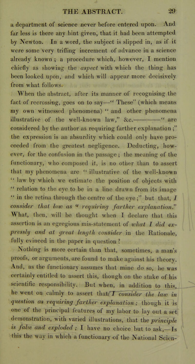 a department of science never before entered upon. And far less is there any hint given, that it had been attempted by Newton. In a word, the subject is slipped in, as if it were some very trifling increment of advance in a science already known ; a procedure which, however, I mention chiefly as showing the aspect with which the thing has been looked upon, and which will appear more decisively from what follows. When the abstract, after its manner of recognising the fact of recrossing, goes on to say— These (which means my own witnessed phenomena)  and other phenomena illustrative of the well-known law, &c.  are considered by the author as requiring farther explanation ; the expression is an absurdity which could only have pro- ceeded from the greatest negligence. Deducting, how- ever, for the confusion in the passage ; the meaning of the functionary, who composed it, is no other than to assert that my phenomena are  illustrative of the well-known  law by which we estimate the position of objects with  relation to the eye to be in a line drawn from its image  in the retina through the centre of the eye; but that, I consider thai laiv as ^ requiring farther explanation. What, then, will be thought when I declare that this assertion is an egregious mis-statement of what I did ex- pressly and at great length consider in the Rationale, fully evinced in the paper in question ? Nothing is more certain than that, sometimes, a man's proofs, or arguments, are found to make against his theory. And, as the functionary assumes that mine do so, he was certainly entitled to assert this, though on the stake of his scientific responsibility. But when, in addition to this, he went on calmly to assert ihaU'T consider the law in question as requiring farther explanation; though it is one of the principal features of my labor to lay out a set demonstration, with varied illustrations, that the principle \ is false and exploded ; I have no choice but to ask,—Is this the way in which a functionary of the National Scien-