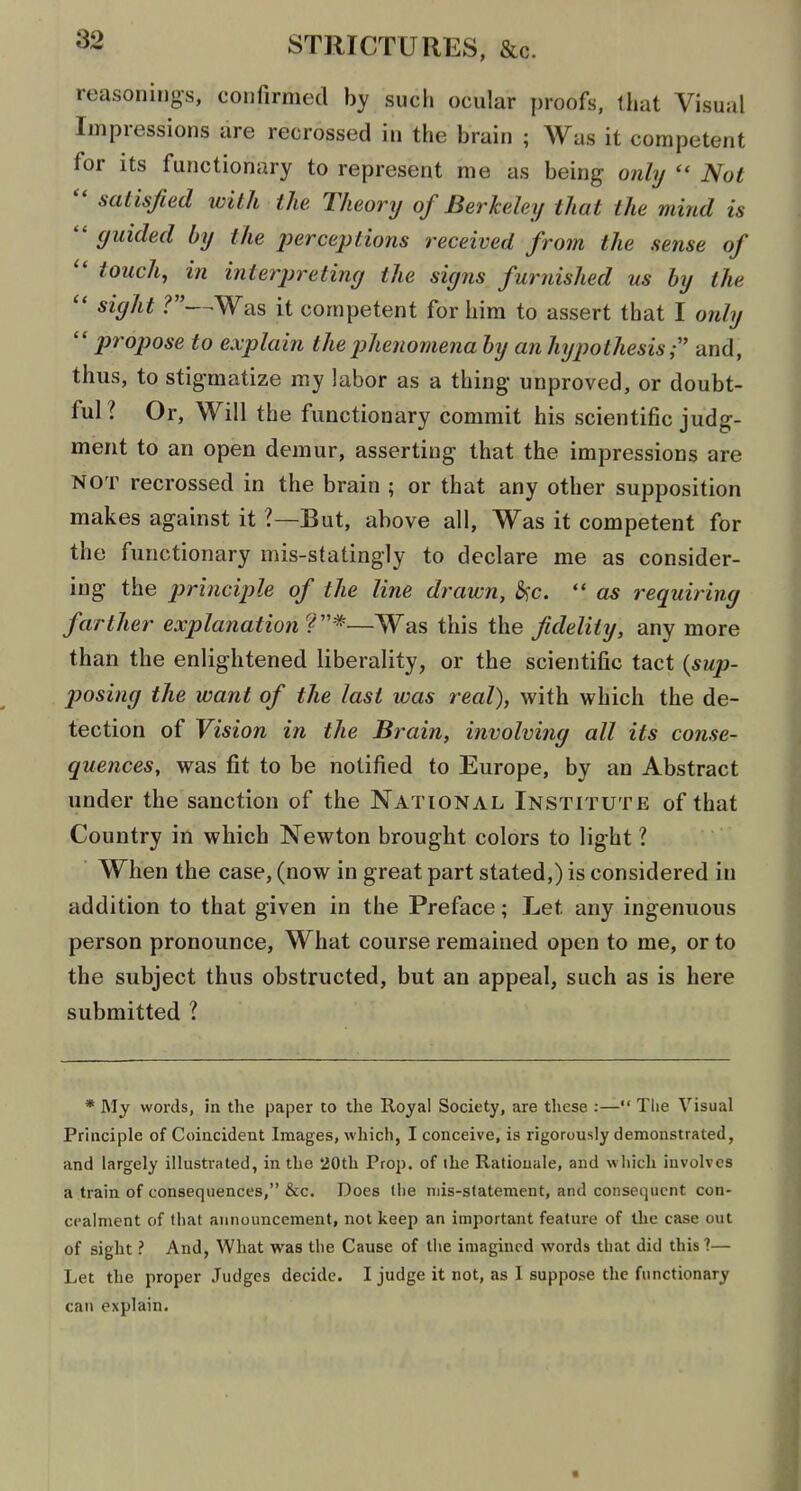 reasonings, confirmed by such ocular proofs, that Visual Impressions are recrossed in the brain ; Was it competent for its functionary to represent me as being only  Not satisfied with the. Theory of Berkeley that the mind is  guided by the perceptions received from the sense of  touch, in interjn-etimj the signs furnished us hy the  sight ?—^Was it competent for him to assert that I only  propose to explain the jjhenomena hy an hypothesis ,• and, thus, to stigmatize my labor as a thing* unproved, or doubt- ful? Or, Will the functionary commit his scientific judg- ment to an open demur, asserting that the impressions are NOT recrossed in the brain ; or that any other supposition makes against it ?—But, above all, Was it competent for the functionary mis-statingly to declare me as consider- ing the principle of the line drawn, b;c.  as requiring farther explanation'^''^'—Was this the fidelity, any more than the enlightened liberality, or the scientific tact {sup- 2^osing the want of the last was real), with which the de- tection of Vision in the Brain, involving all its conse- quences, was fit to be notified to Europe, by an Abstract under the sanction of the National Institute of that Country in which Newton brought colors to light ? When the case, (now in great part stated,) is considered in addition to that given in the Preface; Let any ingenuous person pronounce, What course remained open to me, or to the subject thus obstructed, but an appeal, such as is here submitted ? * My words, in the paper to the Royal Society, are these :— Tlie Visual Principle of Coincident Images, which, I conceive, is rigorously demonstrated, and largely illustrated, in the *20th Prop, of the Rationale, and which involves a train of consequences, &c. Does the mis-statement, and consequent con- cealment of that announcement, not keep an important feature of the case out of sight ? And, What was the Cause of the imagined words that did this ?— Let the proper Judges decide. I judge it not, as I suppose the functionary can explain.