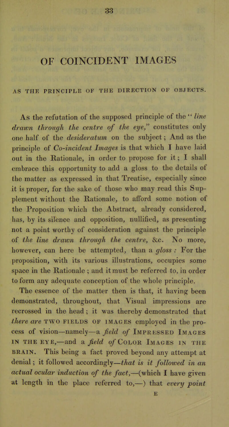 OF COINCIDENT IMAGES AS THE PRINCIPLE OF THE DIRECTION OF OBJECTS. As the refutation of the supposed principle of the  line drawn through the centre of the eye constitutes only one half of the desideratum on the subject; And as the principle of Co-incident Images is that which T have laid out in the Rationale, in order to propose for it; I shall embrace this opportunity to add a gloss to the details of the matter as expressed in that Treatise, especially since it is proper, for the sake of those who may read this Sup- plement without the Rationale, to afford some notion of the Proposition which the Abstract, already considered, has, by its silence and opposition, nullified, as presenting not a point worthy of consideration against the principle of the line drawn through the centre^ &c. No more, however, can here be attempted, than a gloss : For the proposition, with its various illustrations, occupies some space in the Rationale ; and it must be referred to, in order to form any adequate conception of the whole principle. The essence of the matter then is that, it having been demonstrated, throughout, that Visual impressions are recrossed in the head ; it was thereby demonstrated that there are TWO fields of images employed in the pro- cess of vision—namely—a field q/* Impressed Images in the eye,—and a Jield q/'Color Images in the BRAIN. This being a fact proved beyond any attempt at denial; it followed accordingly—that is it followed in an actual ocular induction of the fact,—(which I have given at length in the place referred to,—) that every point £