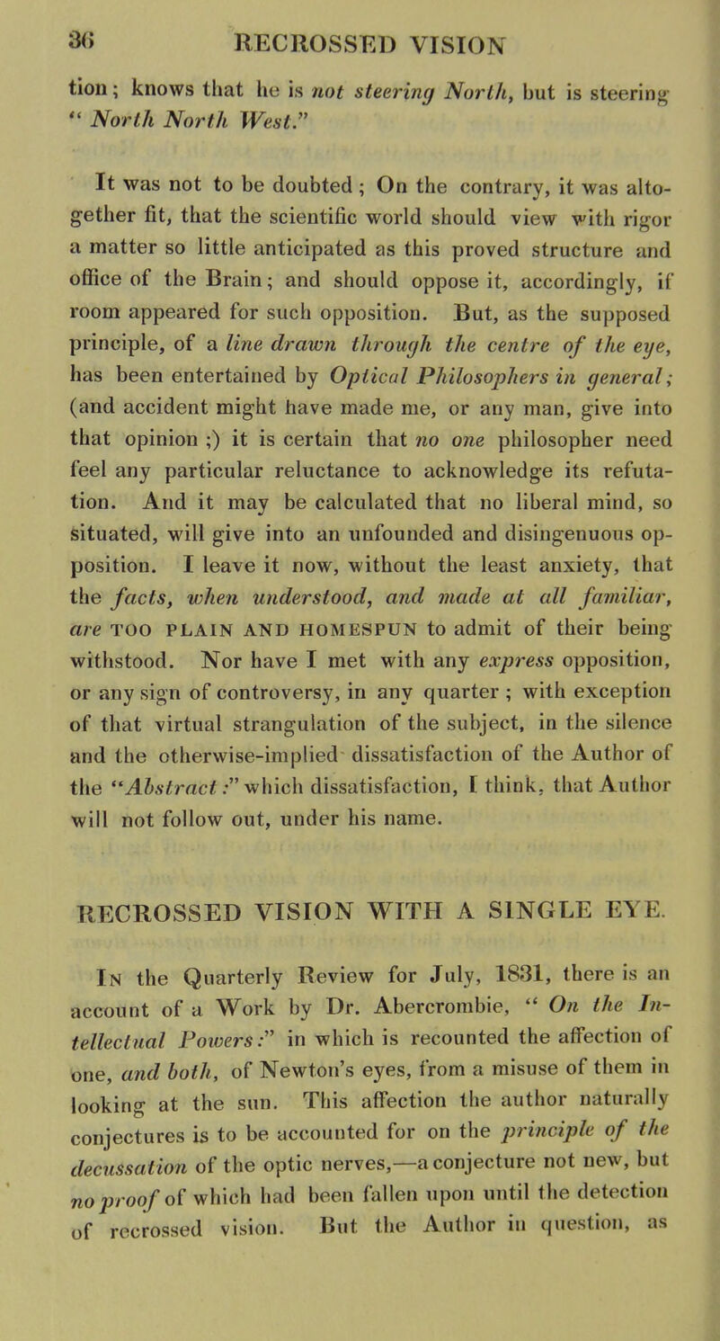 tion; knows that he is not steering North, but is steering North North West. It was not to be doubted ; On the contrary, it was alto- gether fit, that the scientific world should view with rigor a matter so little anticipated as this proved structure and office of the Brain; and should oppose it, accordingly, if room appeared for such opposition. But, as the supposed principle, of a line drawn through the centre of the eye, has been entertained by Optical Philosophers in general; (and accident might have made me, or any man, give into that opinion ;) it is certain that no one philosopher need feel any particular reluctance to acknowledge its refuta- tion. And it may be calculated that no liberal mind, so situated, will give into an unfounded and disingenuous op- position. I leave it now, without the least anxiety, that the facts, when understood, and made at all familiar, are too plain and homespun to admit of their being- withstood. Nor have I met with any express opposition, or any sign of controversy, in any quarter ; with exception of that virtual strangulation of the subject, in the silence and the otherwise-implied dissatisfaction of the Author of the yl&A'imc^; which dissatisfaction, I think, that Author will not follow out, under his name. RECROSSED VISION WITH A SINGLE EYE. In the Quarterly Review for July, 1831, there is an account of a Work by Dr. Abercrombie,  On the In- tellectual Powers:'' in which is recounted the aff'ection of tone, and both, of Newton's eyes, from a misuse of them in looking at the sun. This affection the author naturally conjectures is to be accounted for on the principle of the decussation of the optic nerves,—a conjecture not new, but nojJroofo^ which had been fallen upon until the detection of recrossed vision. But the Author in question, as