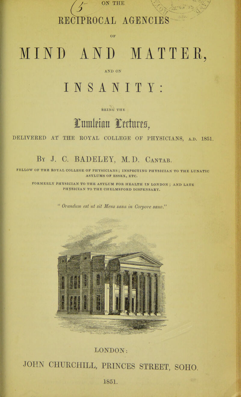 \ RECIPROCAL AGENCIES / /- ON THE OF MIND AND MATTER, AND ON INSANITY: BEING THE DELIVERED AT THE EOYAL COLLEGE OF PHYSICIANS, a.d. 1851. By J. C. BADELEY, M. D. Cantab. FELLOW OF THE ROYAL COLLEGE OF PHYSICIANS ; INSPECTING PHYSICIAN TO THE LUNATIC ASYLUMS OF ESSEX, ETC. FORMERLY PHYSICIAN TO THE ASYLUM FOR HEALTH IN LONDON ; AND LATB PHYSICIAN TO THE CHELMSFORD DISPENSARY.  Orandum est ut sit Mens sana in Corpore sano. LONDON: JOHN CHURCHILL, PRINCES STREET, SOHO. 1851.