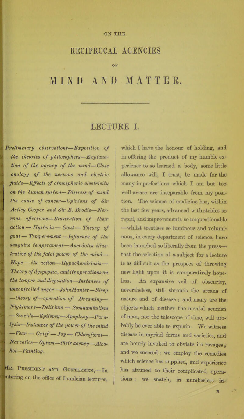 ON THE RECIPROCAL AGENCIES OF ; MIND AND MATTER. LECTURE I. Preliminary observations—Exposition of . the theories of philosophers—Explana- tion of the agency of the mind—Close analogy of the nervous and electric fluids—Effects of atmospheric electricity on the human system—Distress of mind the cause of cancer—Opinions of Sir Astley Cooper and Sir B. Brodie—Ner- vous affections—Illustration of their action — Hysteria — Gout — Theory of gout — Temperament —Influence of the sanguine temperament—Anecdotes illus- trative of the fatal power of the mind— Hope — its action—Hypochondriasis — Theory of dyspepsia, and its operations on the temper and disposition—Instances of uncontrolled anger—JohnHunter— Sleep —theory of—operation of—Dreaming— Nightmare—Delirium — Somnambulism —Suicide—Epilepsy—Apoplexy—Para- lysis—Instances of the power of the mind —Fear — Grief— Joy— Chloroform- Narcotics— Opium—their agency—Alco- hol—Fainting. He. PRESIDEIfT AND aENTLEMEN, —In otering on tho office of Lumleian lecturer, which I have the honour of holding, and in offering the product of my humble ex- perience to so learned a body, some little allowance will, I trust, be made for the many imperfections which I am but too well aware are inseparable from my posi- tion. The science of medicine has, within the last few years, advanced with strides so rapid, and improvements so unquestionable —wlulst treatises so Ivuninous and volumi- nous, in every depaa-tment of science, have been launched so Hberally from the press— that the selection of a subject for a lecture is as difficult as the prospect of throwing new light upon it is comparatively hope- less. An expansive veil of obscurity, nevertheless, still shrouds the arcana of nature and of disease ; and many are the objects which neither the mental acumen of man, nor the telescope of time, will pro- bably be ever able to explain. We witness disease in myriad forms and varieties, and are hourly invoked to obviate its ravages; and we succeed : we employ the remedies which science has supplied, and experience has attuned to their comphcated opera- tions : we snatch, in nimiberless in- B
