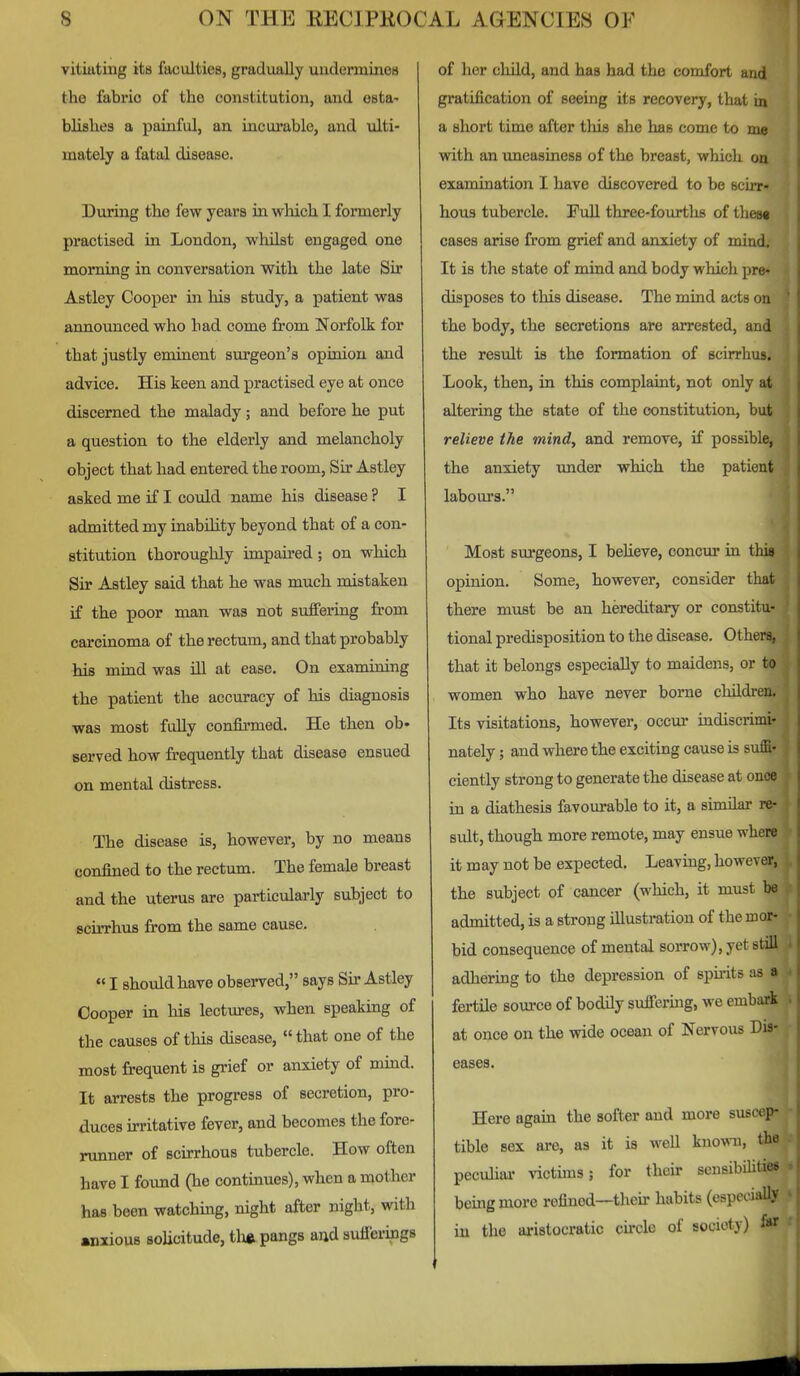 vitiating its faculties, gradually undermines the fabric of the constitution, and esta- blishes a painful, an incurable, and ulti- mately a fatal disease. During the few years in which I formerly practised in London, whilst engaged one morning in conversation with the late Sir Astley Cooper in his study, a patient was announced who had come from Norfolk for that justly emiaent surgeon's opinion and advice. His keen and practised eye at once discerned the malady; and before he put a question to the elderly and melancholy object that had entered the room. Sir Astley asked me if I could name his disease ? I admitted my inability beyond that of a con- stitution thoroughly impau'cd ; on which Sir Astley said that he was much mistaken if the poor man was not suffering from carcinoma of the rectum, and that probably his mind was ill at ease. On examining the patient the accuracy of his diagnosis was most fully confirmed. He then ob- served how frequently that disease ensued on mental distress. The disease is, however, by no means confined to the rectum. The female breast and the uterus are particularly subject to Bcirrhus from the same cause.  I should have observed, says Sir Astley Cooper in his lectm-es, when speaking of the causes of this disease, that one of the most frequent is grief or anxiety of mind. It arrests the progress of secretion, pro- duces irritative fever, and becomes the fore- runner of scirrhous tubercle. How often have I found (he contmues), when a mother has been watching, night after night, with anxious solicitude, tlxft pangs and suiicrings of her child, and has had the comfort and gratification of seeing its recovery, that in a short time after tliis she has come to me with an uneasiness of the breast, which on examination I have discovered to be scirr- hous tubercle. Full three-fourths of these cases arise from grief and anxiety of mind. It is the state of mind and body which pre- disposes to this disease. The mind acts on the body, the secretions are arrested, and the result is the formation of scirrhus. Look, then, in this complaint, not only at altering the state of the constitution, but relieve the mind, and remove, if possible, the anxiety under which the patient labours. Most surgeons, I beUeve, concur in this opinion. Some, however, consider that there must be an hereditary or constitu- tional predisposition to the disease. Others, that it belongs especially to maidens, or to women who have never borne children. Its visitations, however, occur indiscrimi- nately ; and where the exciting cause is suffi- ciently strong to generate the disease at once in a diathesis favourable to it, a similar re- sult, though more remote, may ensue where it may not be expected. Leaving, however, the subject of cancer (which, it must be admitted, is a strong illustration of the mor- bid consequence of mental sorrow), yet still adhering to the depression of spu-its as a fertile source of bodily suffering, we embark at once on the wide ocean of Nervous Dis- eases. Here again the softer and more suscep- tible sex are, as it is well known, the pecuhar victuns; for their sensibilities being more refined—their habits (espccmlly in the aristocratic cu-cle of society) f»r J