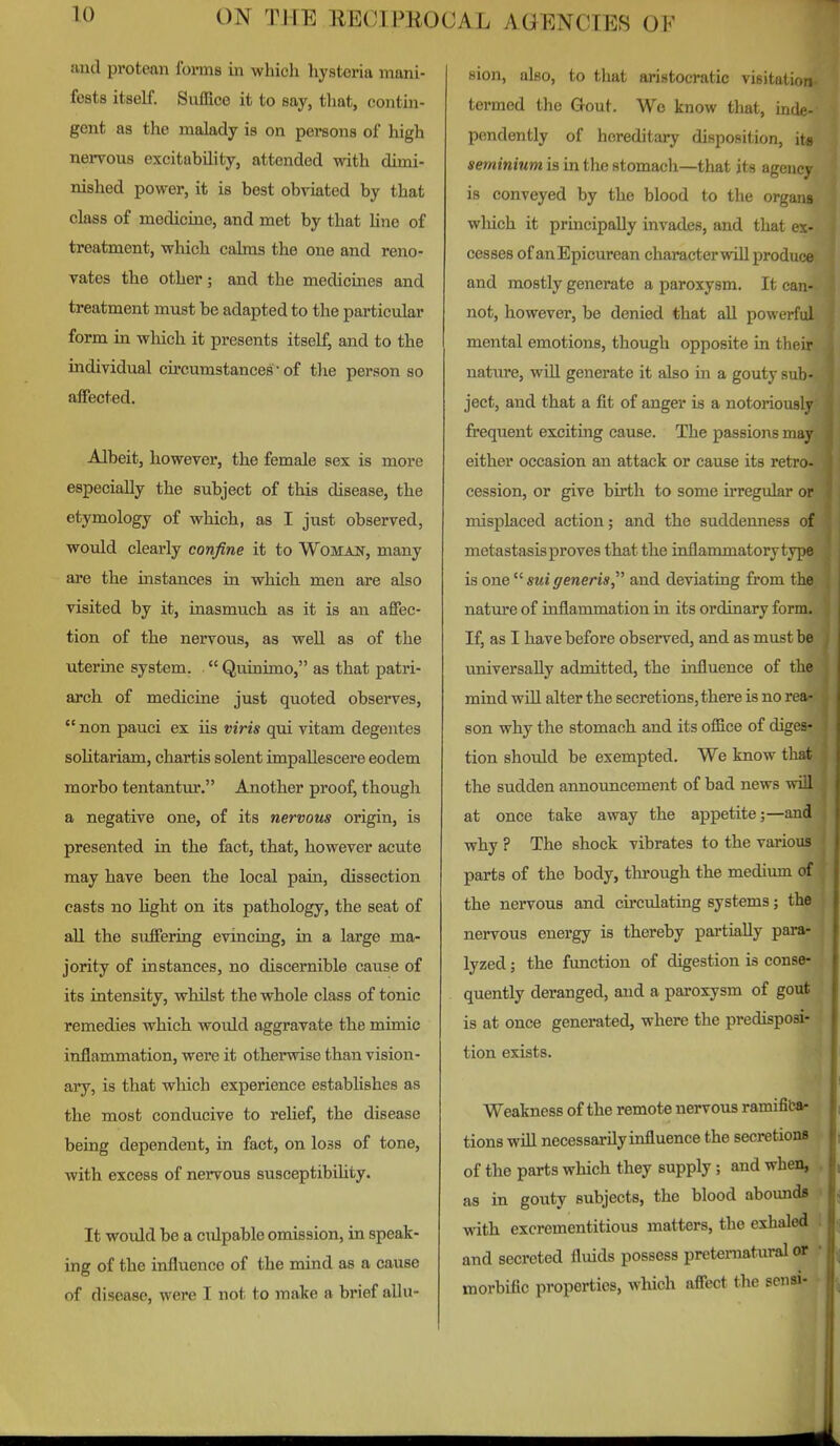 and protean foi-ms in which hysteria mani- fests itself. Suffice it to say, that, contin- gent as the malady is on persons of high nervous excitability, attended with dimi- nished power, it is best obviated by that class of medicine, and met by that Une of treatment, which calms the one and reno- vates the other; and the medicines and treatment must be adapted to the particular form in which it presents itself, and to the individual circumstances • of the person so affected. Albeit, however, the female sex is more especially the subject of this disease, the etymology of which, as I just observed, would clearly confine it to Womait, many are the instances in which men are also visited by it, inasmuch as it is an affec- tion of the nervous, as well as of the uterine system.  Quinimo, as that patri- arch of medicine just quoted observes,  non pauci ex iis viris qui vitam degentes soUtariam, chartis solent impallescere eodem morbo tentantur. Another proof, thougli a negative one, of its nervous origin, is presented in the fact, that, however acute may have been the local pain, dissection casts no Ught on its pathology, the seat of all the suffering evincing, in a large ma- jority of instances, no discernible cause of its intensity, whilst the whole class of tonic remedies which would aggravate the mimic inflammation, were it otherwise than vision- ary, is that which experience establishes as the most conducive to relief, the disease being dependent, in fact, on loss of tone, with excess of nervous susceptibihty. It would be a culpable omission, in speak- ing of the influence of the mind as a cause of disease, were I not to make a brief allu- sion, also, to that aristocratic visitation termed the Gout. Wo know that, mde- pcndently of hereditary disposition, its seminium is in the stomach—that its agency is conveyed by the blood to the organs wliich it principally invades, and that ex- cesses of anEpicurean characterwill produce and mostly generate a paroxysm. It can- not, however, be denied that aU powerful mental emotions, though opposite in their nature, wiU generate it also in a gouty sulj- ject, and that a fit of anger is a notoriously frequent exciting cause. The passions may either occasion an attack or cause its retro- cession, or give birth to some irregular or misplaced action; and the suddenness of metastasis proves that the inflammatory type is onesuigeneris, and deviating from the nature of inflammation in its ordinary form. If, as I have before observed, and as must be universally admitted, the influence of the mind will alter the secretions, there is no rea- son why the stomach and its office of diges- tion should be exempted. We know that the sudden announcement of bad news will at once take away the appetite;—and why ? The shock vibrates to the various parts of the body, through the medium of the nervous and circulating systems; the nervous energy is thereby partially para- lyzed ; the function of digestion is conse- quently deranged, and a paroxysm of gout is at once generated, where the predisposi- tion exists. Weakness of the remote nervous ramifiliar tions will necessarily influence the secretions of the parts which they supply; and when, as in gouty subjects, the blood aboundfl with excrementitious matters, the exhaled and secreted fluids possess pretematiu-al or morbific properties, which affect the sensi-