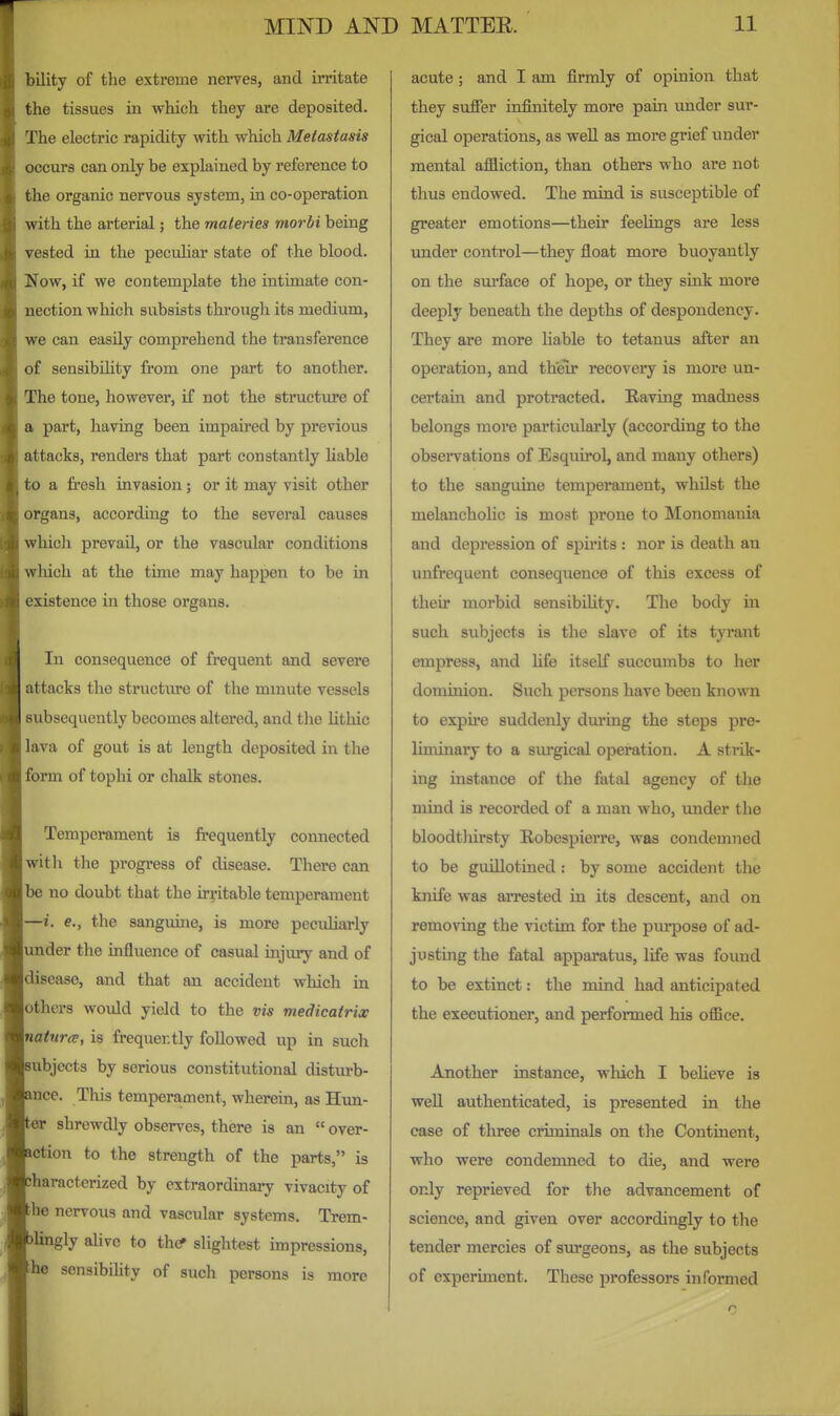 bility of the extreme nerves, and irritate the tissues in which they are deposited. The electric rapidity with which Metastasis )ocur8 can only be explained by reference to the organic nervous system, in co-operation with the arterial; the maieries morbi being vested in the peculiar state of the blood. Now, if we contemplate the intimate con- nection which subsists througli its medium, we can easily comprehend the transference of sensibility from one part to another. The tone, however, if not the structure of a part, having been impaired by previous attacks, renders that part constantly hable (J a fi'esh invasion; or it may visit other organs, according to the several causes which prevail, or the vascular conditions wliich at the time may happen to be in ■xistence in those organs. In consequence of frequent and severe attacks the structure of the mmute vessels subsequently becomes altered, and the lithic lava of gout is at length deposited in the form of tophi or chalk stones. Temperament is frequently connected with the progress of disease. There can lie no doubt that the irritable temperament —i. e., the sanguuie, is more peculiarly mder the influence of casual injury and of 'liseaso, and that an accident which in others would yield to the vis medicairicc natures, is frequently followed up in such ubjects by serious constitutional disturb- nce. This tempera.ment, wherein, as Hun- er shrewdly observes, there is an  over- ction to the strength of the parts, is haracterized by extraordinary vivacity of he nervous and vascular systems. Trem- lingly ahve to thcf slightest impressions, he sensibility of such persons is more acute; and I am firmly of opinion that they suffer infinitely more pain under sur- gical operations, as well as more grief under mental affliction, than others who are not thus endowed. The mind is susceptible of greater emotions—their feelings ai'e less imder control—they float more buoyantly on the surface of hope, or they sink more deeply beneath the depths of despondency. They are more liable to tetanus after an operation, and their recovery is more un- certain and protracted. Raving madness belongs more particularly (according to the obsenrations of Esquirol, and many others) to the sanguine temperament, whilst the melancholic is most prone to Monomania and depression of spirits : nor is death an imfrequent consequence of this excess of their morbid sensibility. The body in such subjects is the slave of its tyrant empress, and life itself succumbs to her dominion. Such persons have been known to expire suddenly dm'ing the steps pre- liminary to a sOTgical operation. A strik- ing instance of the fatal agency of the mind is recorded of a man who, under the bloodtliirsty Robespierre, was condemned to be guillotined: by some accident the knife was arrested in its descent, and on removing the victim for the purpose of ad- justing the fatal apparatus, life was found to be extinct: the mind had anticipated the executioner, and performed his ofiice. Another instance, M'liich I believe is well authenticated, is presented in the case of three criminals on the Continent, who were condemned to die, and were only reprieved for the advancement of science, and given over accordingly to the tender mercies of sm-geons, as the subjects of experiment. These professors informed