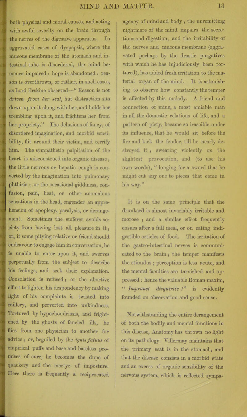 both physical and moral causes, and acting with awful severity on the brain thiough the nerves of the digestive apparatus. In aggravated cases of dyspepsia, where the mucous membrane of the stomach and in- testinal tube is disordered, the mind be- comes impaired : hope is abandoned : rea- son is overthrown, or rather, in such cases, as Lord Erskiae observed— Eeason is not driven from her seat, but distraction sits down upon it along with her, and holds her trembling upon it, and frightens her from her propriety. The delusions of fancy, of disordered imagination, and morbid sensi- bihty, flit around their victun, and terrify him. The sympathetic palpitation of the heart is misconstrued into organic disease; the Uttle nervous or hepatic cough is con- verted by the imagination into pulmonary phthisis ; or the occasional giddiness, con- fusion, pain, heat, or other anomalous sensations in the head, engender an appre- hension of apoplexy, paralysis, or derange- ment. Sometimes the sufferer avoids so- ciety from having lost all pleasure in it; or, if some pitying relative or friend should endeavour to engage him in conversation, lie is imable to enter upon it, and swerves perpetually from the subject to describe liis feeUngs, and seek then* explanation. Consolation is refused; or the abortive effort to lighten his despondency by making light of his complaints is twisted into •uUleiy, and perverted into unkindness. Tortured by hypochondriasis, and fright- ■ned by the ghosts of fancied Uls, he Ihes from one physician to another for advice; or, beguiled by the ignis fatuus of mpu-ical puffs and base and baseless pro- mises of cure, he becomes the dupe of luackery and the martyr of imposture. I Cere there is frequently a reciprocated agency of mind and body ; the unremitting nightmare of the mind impairs the secre- tions and digestion, and the irritabiUty of the nerves and mucous membrane (aggra- vated perhaps by the drastic pm'gatives with which he has injudiciously been tor- tured), has added fresh irritation to the ma^ terial organ of the mind. It is astonish' ing to observe how constantly the temper is affected by this malady. A friend and connection of mine, a most amiable man in all the domestic relations of life, and a pattern of piety, became so ii-ascible under its influence, that he would sit before the fire and kick the fender, tUl he nearly de* stroyed it ; swearing violently on the slightest provocation, and (to use liis own words),  longing for a sword that he might cut any one to pieces that came in his way. It is on the same principle that the drimkard is almost invariably irritable and morose ; and a similar effect frequently ensues after a full meal, or on eating indi- gestible articles of food. The irritation of the gastro-mtestinal nerves is commmii- cated to the brain; the temper manifests the stimulus ; perception is less acute, and the mental faculties are tarnished and op- pressed : hence the valuable Roman maxim,  Impransi disguirite .' is evidently founded on obsei-vation and good sense. Notwithstanding the entire derangement of both the bodily and mental functions in tliis disease. Anatomy has thi'ovra no light on its pathology. ViUermay maintains that the primary seat is in the stomach, and that the disease consists in a morbid state and an excess of organic sensibUity of the nervous system, wliich is reflected sympa*