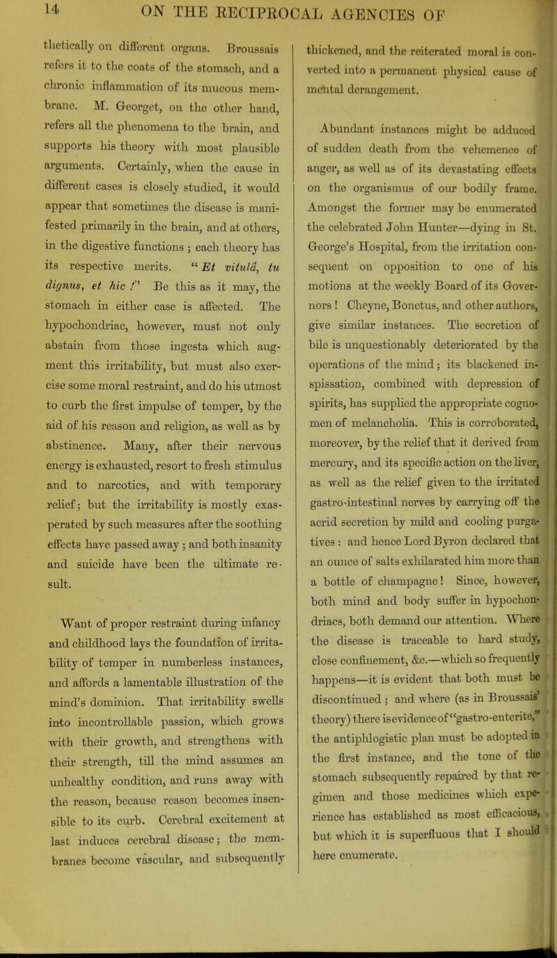 thetieally on different organs. Broussais refers it to the coats of the stomach, and a chronic inflammation of its mucous mem- brane. M. Qeorget, on the other hand, refers all the phenomena to the brain, and supports liis theory with most plausible arguments. Certainly, when the cause in different cases is closely studied, it would appear that sometimes the disease is mani- fested primarily m the brain, and at others, in the digestive functions ; each theory has its respective merits.  £/ viiuld, tu dignus, et hie .' Be this as it may, the stomach in either case is affected. The hypochondriac, however, must not only abstain from those ingesta which aug- ment this irritabihty, but must also exer- cise some moral restraint, and do his utmost to curb the first impulse of temper, by the aid of his reason and religion, as well as by abstinence. Many, after their nervous energy is exhausted, resort to fresh stimulus and to narcotics, and with temporary relief; but the irritability is mostly exas- perated by such measures after the soothing effects have passed away; and both insanity and suicide have been the ultimate re- sult. Want of proper restraint during infancy and childhood lays the foundation of irrita- bihty of temper in numberless instances, and affords a lamentable illustration of the mind's dominion. That irritabUity swells into incontrollable passion, which grows with their gi'owth, and strengthens with their strength, tUl the mind assumes an unhealthy condition, and runs away with the reason, because reason becomes insen- sible to its curb. Cerebral excitement at last induces cerebral disease; the mem- branes become vascular, and subsequently thickened, and the reiterated moral is con- verted into a permanent physical cause of mehtal derangement. Abundant instances might be adduced of sudden death from the vehemence of anger, as well as of its devastating effects on the organismus of our bodily frame. Amongst the former may be enumerated the celebrated John Hunter—dying in St. George's Hospital, from the irritation con- sequent on opposition to one of his motions at the weekly Board of its Gover- nors ! Cheyne, Bonetus, and other authors, give similar instances. The secretion of bile is unquestionably deteriorated by the operations of the mind ; its blackened in- spissation, combined with depression of spirits, has supplied the appropriate cogno- men of melancholia. This is con-oborated, moreover, by the relief that it derived from mercury, and its specific action on the Uver, as well as the rehef given to the UTitated gastro-intestinal nerves by carrying off the acrid secretion by mUd and cooling purga- tives : and hence Lord Byron declared that an ounce of salts exhilarated him more than a bottle of champagne! Since, however, both mind and body suffer in hypochon- driacs, both demand our attention. Where the disease is traceable to hard study, close confinement, &c.—which so frequently happens—-it is evident that both must be discontinued ; and where (as in Broussais' theory) there is evidence of gastro-enterite, the antiplilogistic plan must be adopted in the fii-st mstauce, and the tone of the stomach subsequently repaii*ed by that re- gimen and those medicmes which expe- rience has estabUshed as most efficacious, but which it is superfluous tliat I should here enumerate. 1