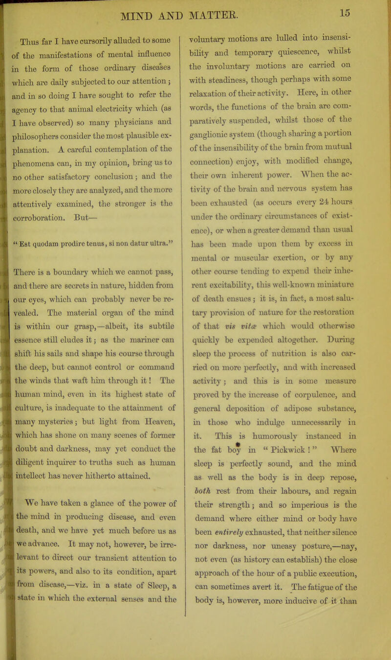 Thus far I have cursorily alluded to some of the manifestations of mental influence in the form of those ordinary diseases which are daily subjected to our attention; and in so doing I have sought to refer the agency to that animal electricity wliich (as I have observed) so many physicians and philosophers consider the most plausible ex- planation. A careful contemplation of the phenomena can, in my opinion, bring us to no other satisfactory conclusion; and the more closely they are analyzed, and the more attentively examined, the stronger is the corroboration. But—  Est quodam prodire tenus, si non datur ultra. There is a boundary which we cannot pass, and there are secrets in nature, hidden from our eyes, which can probably never be re- vealed. The material organ of the mind is within our grasp,—albeit, its subtile essence still eludes it; as the mariner can shift his sails and shape his course through the deep, but cannot control or command the winds that waft him through it! The human mind, even in its highest state of cultui'e, is inadequate to the attainment of many mysteries; but Ught from Heaven, which has shone on many scenes of former doubt and darkness, may yet conduct the dihgent inquirer to truths such as human intellect has never hitherto attained. We have taken a glance of the power of the mind in producing disease, and even death, and we have yet much before us as we advance. It may not, however, be irre- levant to direct our transient attention to its powers, and also to its condition, apart from disease,—viz. in a state of Sleep, a state in which the external senses and the voluntary motions are lulled into insensi- bility and temporary quiescence, whilst the involuntary motions are carried on with steadiness, though perhaps with some relaxation of their activity. Here, in other words, the functions of the brain are com- paratively suspended, whilst those of the ganghonic system (though sharing a portion of the insensibihty of the brain from mutual connection) enjoy, with modified change, their own inherent power. When the ac- tivity of the brain and nervous system has been exhausted (as occurs every 24 hours under the ordinary circumstances of exist- ence), or when a greater demand than usual has been made upon them by excess m mental or muscular exertion, or by any other course tending to expend their inhe- rent excitabiUty, this well-known miniature of death ensues; it is, in fact, a most salu- tary provision of nature for the restoration of that vis vitce which would otherwise quickly be expended altogether. During sleep the process of nutrition is also car- ried on more perfectly, and with increased activity; and this is in some measure proved by the increase of corpxJence, and general deposition of adipose substance, in those who indulge unnecessarily in it. This is humorously instanced in the fat boy in  Pickwick !  Where sleep is perfectly sound, and the mind as weU as the body is in deep repose, both rest from their labours, and regain their strength; and so imperious is the demand where either mind or body have been entirely exhausted, that neither silence nor darkness, nor uneasy posture,—nay, not even (as history can estabUsh) the close approach of the hour of a pubUc execution, can sometimes avert it. The fatigue of the body is, however, more inducive of it than