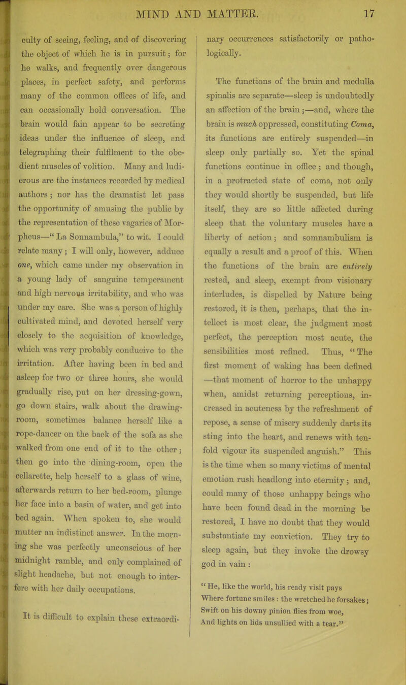 culty of seeing, feeling, and of discovering the object of which he is in pursuit; for he walks, and fi'equently over dangerous places, in perfect safety, and performs many of the common offices of hfe, and can occasionally hold conversation. The brain would fain appear to be secreting ideas under the influence of sleep, imd telegraphing their fulfilment to the obe- dient muscles of volition. Many and ludi- crous are the instances recorded by medical authors; nor has the dramatist let pass the opportunity of amusing the public by the representation of these vagaries of Mor- pheus— La Sonnambula, to wit. I could relate many; I will only, however, adduce one, which came under my observation in a young lady of sanguine temperament and high nervous irritabihty, and who was under my care. She was a person of highly cultivated mind, and devoted herself very closely to the acquisition of knowledge, which was very probably conducive to the irritation. After having been in bed and asleep for two or three hours, she would gi-adually rise, put on her dressing-gown, go down stairs, walk about the drawmg- room, sometimes balance herself like a rope-dancer on the back of the sofa as she walked from one end of it to the other ; then go into the dining-room, open the cellarette, help hei'self to a glass of wine, afterwards return to her bed-room, plunge her face into a basin of water, and get into bed again. When spoken to, she would mutter an indistinct answer. In the morn- ing she was perfectly unconscious of her midnight ramble, and only complained of slight headache, but not enough to mter- fere with her daily occupations. It is difficult to explain these extraordi- nary occurrences satisfactorily or patho- logically. The functions of the brain and medulla spinalis are separate—sleep is undoubtedly an affection of the brain;—and, where the brain is much oppi'essed, constituting Coma, its functions are entu*ely suspended—in sleep only partially so. Yet the spinal functions continue in office ; and though, in a protracted state of coma, not only they would shortly be suspended, but life itself, they are so little affected during sleep that the voluntary muscles have a liberty of action; and somnambulism is equally a result and a proof of this. When the functions of the brain are entirely rested, and sleep, exempt from visionary interludes, is dispelled by Nature being restored, it is then, perhaps, that the in- tellect is most cleai', the judgment most perfect, the perception most acute, the sensibihties most refined. Thus, The first moment of waking has been defined —that moment of horror to the imhapjjy when, amidst returning perceptions, m- creased in acuteness by the refreshment of repose, a sense of misery suddenly darts its sting into the heart, and renews with ten- fold vigour its suspended anguish. This is the time when so many victims of mental emotion rush headlong into eternity; and, could many of those unhappy beings who have been found dead in the morning be restored, I have no doubt that they would substantiate my conviction. They try to sleep again, but they invoke the drowsy god in vain:  He, like the world, his ready visit pays mere fortune smiles: the wretched he forsakes; Swift on his downy pinion flies from woe. And lights on lids unsullied with a tear.