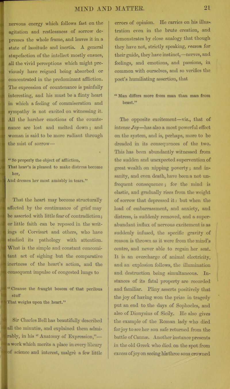 uervous energy which follows fast on the ngitation and restlessness of sorrow de- jjresses the whole frame, and leaves it in a state of lassitude and inertia. A general stupefaction of the intellect mostly ensues, all the vivid perceptions which might pre- viously have reigned being absorbed or concentrated in the predominant afiliction. The expression of countenance is painfully interesting, and his must be a flinty heart in which a feehng of commiseration and sympathy is not excited on witnessing it. All the harsher emotions of the counte- nance are lost and melted down; and woman is said to be more radiant thi'ough the mist of sorrow— So properly the object of affliction, That heav'n is pleased to make distress become her. And dresses her most amiably in tears. That the heart may become structurally affected by the continuance of grief may be asserted with little fear of contradiction; or little faith can be reposed in the wi'it- ings of Corvisai't and others, who have studied its pathology with attention. What is the simple and constant concomi- tant act of sighing but the comparative inertness of the heart's action, and the consequent impulse of congested lungs to *' Cleanse the fraught bosom of that perilous stuff That weighs upon the heart. Sir Charles Bell has beautifully described all the minuti£E, and explained them admi- ably, in his Anatomy of Expression,— a work wliich merits a place in evei*y library of science and interest, malgre a few little errors of opinion. He carries on his illus- tration even in the brute creation, and demonstrates by close analogy that though they have not, strictly speaking, reason for their guide, they have instinct,—^nerves, and feelings, and emotions, and passions, in common with ourselves, and so verifies the poet's humiliating assertion, that Man differs more from man than man from beast. The opposite excitement—viz., that of intense Joy—has also a most powerful effect on the system, and is, perhaps, more to be dreaded in its consequences of the two. This has been abundantly witnessed from the sudden and unexpected supei-vention of great wealth on nipping poverty; and in- sanity, and even death, have been a not un- frequent consequence; for the mind is elastic, and gradually rises from the weight of sorrow that depressed it: but when the load of embarrassment, and anxiety, and distress, is suddenly removed, and a super- abimdant influx of nervous excitement is as suddenly infused, the specific gravity of reason is thrown as it were from the mind's centre, and never able to regain her seat. It is an overcharge of animal electricity, and an explosion follows, the illumination and destruction being simultaneous. In- stances of its fatal property are recorded and familiar. Phny asserts positively that the joy of having won the prize in tragedy put an end to the days of Sophocles, and also of Dionysius of Sicily. He also gives the example of the Eoman lady who died forjoy toseeher son safe returned from the battle of Cannse. Another instance presents in the old Greek who died on the spot from excess of joy on seeing histlu'ce sons crowned