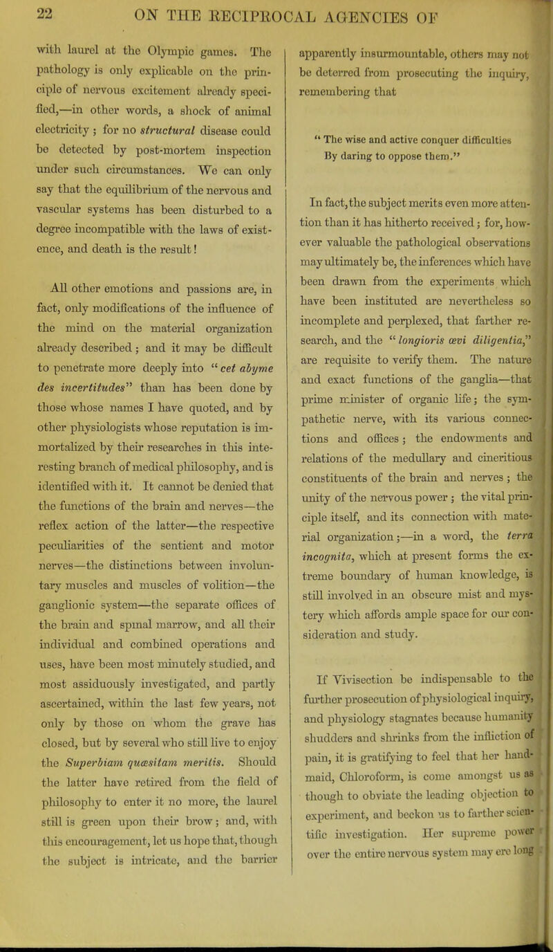 with laurel at the Olympic games. The pathology is only exphcable on the prin- ciple of nervous excitement already speci- fied,—in other words, a shock of animal electricity ; for no structural disease could be detected by post-mortem inspection under such circumstances. We can only say that the equilibrium of the nervous and vascular systems has been disturbed to a degree incompatible with the laws of exist- ence, and death is the result! All other emotions and passions are, in fact, only modifications of the influence of the mind on the material organization already described ; and it may be difficult to penetrate more deeply into cet abyme des incertitudes than has been done by those whose names I have quoted, and by other physiologists whose reputation is im- mortaUzed by their researches in this inte- resting branch of medical philosophy, and is identified with it. It cannot be denied that the functions of the braia and nerves—the reflex action of the latter—the respective peculiarities of the sentient and motor nerves—the distinctions between involun- tary muscles and muscles of volition—the ganghonic system—the separate offices of the brain and spmal marrow, and all their individual and combined operations and uses, have been most minutely studied, and most assiduously investigated, and partly ascertained, within the last few years, not only by those on whom the grave has closed, but by several who stiU hve to enjoy the Superbiam qumsitam meritis. Should the latter have retired from the field of philosophy to enter it no more, the lam'el still is green upon tlieir brow; and, vdth tliis encouragement, let us hope that, though the subject is mtricate, and the barrier apparently insurmountable, others may not bo deterred from prosecuting the inquiry, remembering that The wise and active conquer difficulties By daring to oppose them. In fact,the subject merits even more atten- tion than it has hitherto received; for, how- ever valuable the pathological observations may ultimately be, the inferences which ha\ e been drawn from the experiments which have been instituted are nevertheless so incomplete and perplexed, that farther re- search, and the longioris oevi diliffentia, are requisite to verify them. The nature and exact functions of the gangha—that prime minister of organic life; the sym- pathetic nerve, with its various connec- tions and offices; the endowments and relations of the medullary and cineritious constituents of the brain and nerves ; the unity of the nervous power ; the vital prin- ciple itself, and its connection with mate- rial organization;—in a word, the terra incognita, which at present forms the ex- treme boundary of human knowledge, is still mvolv.ed in an obscure mist and mys- tery which afibrds ample space for our con- sideration and study. If Vivisection be indispensable to the fm'ther prosecution of physiological inquuy, and physiology stagnates because Immanity shudders and slu'inks fi'om the infliction of pain, it is gratifying to feel that her hand- maid, Cliloroform, is come amongst us aa though to obviate the leadmg objection to experiment, and beckon us to farther scien- tific uavestigation. Her supreme power over the entire nervous system may ere long