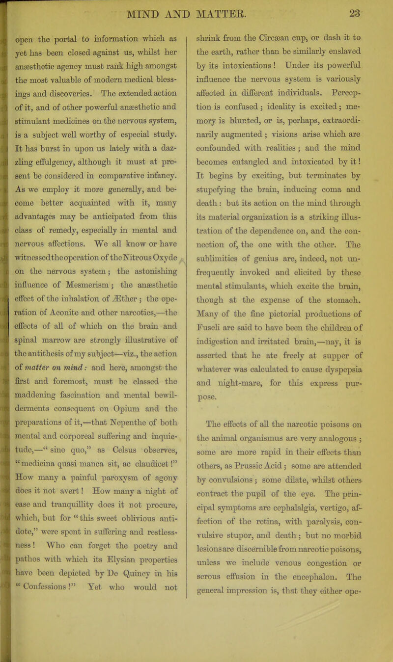 open the portal to iufonnation which as yet has been closed against us, whilst her anaesthetic agency must rank high amongst the most valuable of modern medical bless- ings and discoveries. The extended action of it, and of other powerful anaesthetic and stimulant medicines on the nervous system, is a subject well worthy of especial study. It has bm'st in upon us lately with a daz- zling eflfulgency, although it must at pre- sent be considered in comparative infancy. As we employ it more generally, and be- come better acquainted with it, many advantages may be anticipated from this class of remedy, especially in mental and nervous affections. We all know or have witnessed the operation of the Nitrous Oxyde on the nervous system; the astonisloing influence of Mesmerism; the anaesthetic ejffect of the inhalation of ^ther ; the ope- ration of Aconite and other narcotics,—the effects of all of which on the brain and spinal maiTow are strongly Ulustrative of the antithesis of my subject—viz., the action of matter on mind: and here, amongst the first and foremost, must be classed the maddening fascination and mental bewil- derments consequent on Opium and the preparations of it,—that Nepenthe of both mental and corporeal suffering and inquie- tude,— sine quo, as Celsus observes, '* medicina quasi manca sit, ac claudicet! How many a painful paroxysm of agony does it not avert! How many a night of ease and tranquillity does it not procure, which, but for  this sweet obhvious anti- dote, were spent in suffering and restless- ness ! Who can forget the poetry and pathos with which its Elysian properties have been depicted by De Quincy in his Confessions! Yet who would not slu'ink from the Circaean cup, or dash it to the earth, rather than be similarly enslaved by its intoxications ! Under its powerful influence the nervous system is variously affected in different individuals. Percep- tion is confused; ideahty is excited; me- mory is blunted, or is, perhaps, extraordi- nai'ily augmented ; visions arise which ai-e confounded with realities ; and the mind becomes entangled and intoxicated by it! It begins by exciting, but terminates by stupefying the brain, inducing coma and death: but its action on the mind through its material organization is a striking illus- tration of the dependence on, and the con- nection of, the one with the other. The sublimities of genius are, indeed, not im- frequently invoked and ehcited by these mental stimulants, which excite the brain, though at the expense of the stomach. Many of the fine pictorial productions of Fuseh are said to have been the children of indigestion and irritated brain,—nay, it is asserted that he ate freely at supper of whatever was calculated to cause dyspepsia and night-mare, for this express pur- pose. The effects of all the narcotic poisons on the animal organismus are very analogous ; some are more rapid in their effects than others, as Prussic Acid; some are attended by convulsions ; some dilate, wlulst others contract the pupU of the eye. The prin- cipal symptoms are cephalalgia, vertigo, af- fection of the retina, with paralysis, con- vulsive stupor, and death; but no morbid lesions are discernible from narcotic poisons, unless we include venous congestion or serous effusion in the encephalon. The general impression is, that they either opc-