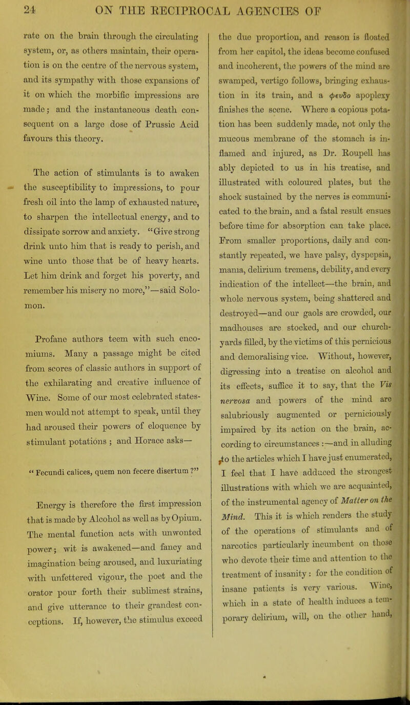 rate on the bram through the circulating system, or, as others maintain, their opera- tion is on the centre of the nervous system, and its sympathy with those expansions of it on which the morbific impressions are made J and the instantaneous death con- sequent on a large dose of Prussic Acid favours this theory. The action of stimulants is to awaken the susceptibihty to impressions, to pour fresh oil into the lamp of exhausted nature, to sharpen the intellectual energy, and to dissipate sorrow and anxiety. Grive strong drink unto him that is ready to perish, and wine unto those that be of heavy hearts. Let him drink and forget his poverty, and remember his misery no more,—said Solo- mon. Profane authors teem with such enco- miums. Many a passage might be cited from scores of classic authors in support of the exhilarating and creative influence of Wine. Some of our most celebrated states- men would not attempt to speak, until they had aroused their powers of eloquence by stimulant potations ; and Horace asks— Fecundi calices, quem non fecere disertum ? Energy is therefore the first impression that is made by Alcohol as well as by Opium. The mental function acts with unwonted power; wit is awakened—and fancy and imagination being aroused, and luxm-iatiug with unfettered vigour, the poet and the orator pour forth then- sublunest strains, and give utterance to their grandest con- ceptions. If, however, the stimulus exceed the due proportion, and reason is floated from her capitol, the ideas become confused and incoherent, the powers of the mind are swamped, vertigo follows, bringing exliaus- tion in its train, and a <p€vSo apoplexy finislies the scene. Where a copious pota- tion has been suddenly made, not only the mucous membrane of the stomach is in- flamed and injured, as Dr. Eoupell has ably depicted to us in his treatise, and illustrated with coloured plates, but tliu shock sustained by the nerves is communi- cated to the brain, and a fatal result ensues before time for absorption can take placL-. Prom smaller proportions, daily and con- stantly repeated, we have palsy, dyspepsia, mama, delirium tremens, debility, and every indication of the intellect—the brain, and whole nervous system, being shattered and destroyed—and our gaols are crowded, our madliouses are stocked, and our churcli- yards fiUed, by the victims of tliis pernicious and demoralising vice. Without, however, digressing into a treatise on alcohol and its efiects, suffice it to say, that the Vis nervosa and powers of the mind are salubriously augmented or perniciously impaired by its action on the brain, ac- cording to circumstances :—and in aUudiug ,to the articles which I have just emmieratctl, I feel that I have adduced the strongest illustrations vdth which we are acquaint i-il, of the instrumental agency of Matter on t/it; Mind. This it is which renders the study of the operations of stimulants and of narcotics particulai'ly incmnbent on those who devote their time and attention to the treatment of insanity : for the condition of insane patients is very various. Wine, which in a state of health induces a tem- porary delirium, will, on tlio other baud,