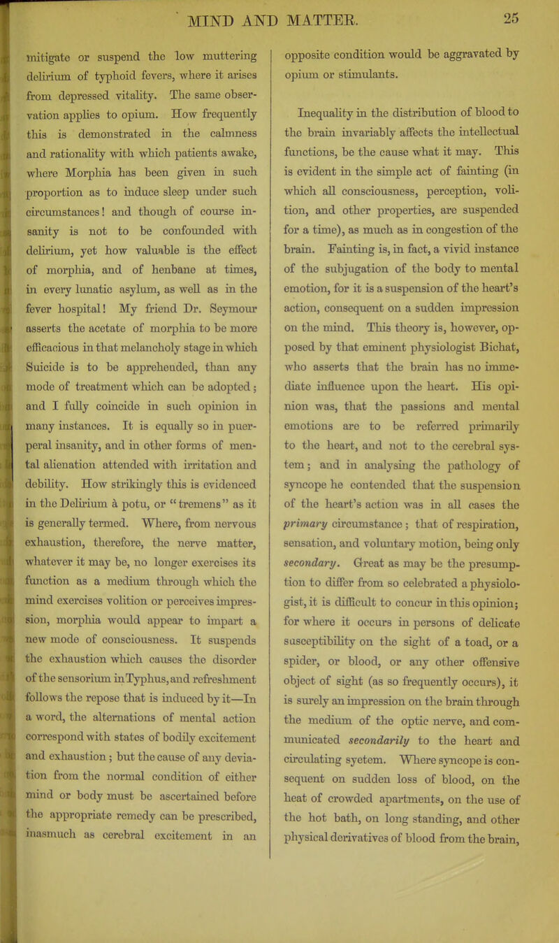 mitigate or suspend the low muttering deliriiun of typhoid fevers, where it arises from depressed vitality. The same obser- vation applies to opium. How frequently this is demonstrated in the calmness and rationality with which patients awake, where Morphia has been given in such proportion as to induce sleep under such circumstances! and though of course in- sanity is not to be confounded with dehrium, yet how valuable is the effect of morphia, and of henbane at times, in every lunatic asylum, as well as in the fever hospital! My Mend Dr. Seymour asserts the acetate of morphia to be more efficacious in that melancholy stage in which Suicide is to be apprehended, than any mode of treatment which can be adopted; and I fuUy coincide in such opinion in many instances. It is equally so in puer- peral insanity, and in other forms of men- tal alienation attended with u'ritation and debility. How strikingly this is evidenced in the Delirium k potu, or  tremens  as it is generally tenned. Where, from nervous exhaustion, therefore, the nerve matter, whatever it may be, no longer exercises its function as a medium through which the mind exercises volition or perceives impres- sion, morphia would appear to impai*t a new mode of consciousness. It suspends the exhaustion which causes the disorder of the sensorimn in Typhus, and refreshment follows the repose that is induced by it—In a word, the alternations of mental action correspond with states of bodily excitement and exhaustion; but the cause of any devia- tion from the normal condition of either mind or body must be ascertained before the appropriate remedy can be prescribed, inasmuch as cerebral excitement in an opposite condition would be aggravated by opium or stimulants. Inequality in the distribution of blood to the brain invariably affects the intellectual functions, be the cause what it may. This is evident in the simple act of fainting (in which all consciousness, perception, voli- tion, and other properties, are suspended for a time), as much as in congestion of the brain. Fainting is, in fact, a vivid instance of the subjugation of the body to mental emotion, for it is a suspension of the heart's action, consequent on a sudden impression on the mind. This theory is, however, op- posed by that eminent physiologist Bichat, who asserts that the brain has no imme- diate influence upon the heart. His opi- nion was, that the passions and mental emotions are to be refeiTed primarily to the heart, and not to the cerebral sys- tem ; and in analysing the pathology of syncope he contended that the suspension of the heart's action was in aU c^ses the primary circumstance ; that of respiration, sensation, and voluntaiy motion, being only secondary. Great as may be the presump- tion to differ from so celebrated a physiolo- gist, it is difficult to concur in this opinion; for where it occurs in persons of delicate susceptibility on the sight of a toad, or a spider, or blood, or any other offensive object of sight (as so frequently occurs), it is surely an impression on the brain through the medium of the optic nerve, and com- mimicated secondarily to the heart and circulating syetem. Where syncope is con- sequent on sudden loss of blood, on the heat of crowded apartments, on the use of the hot bath, on long standing, and other physical derivatives of blood from the brain.