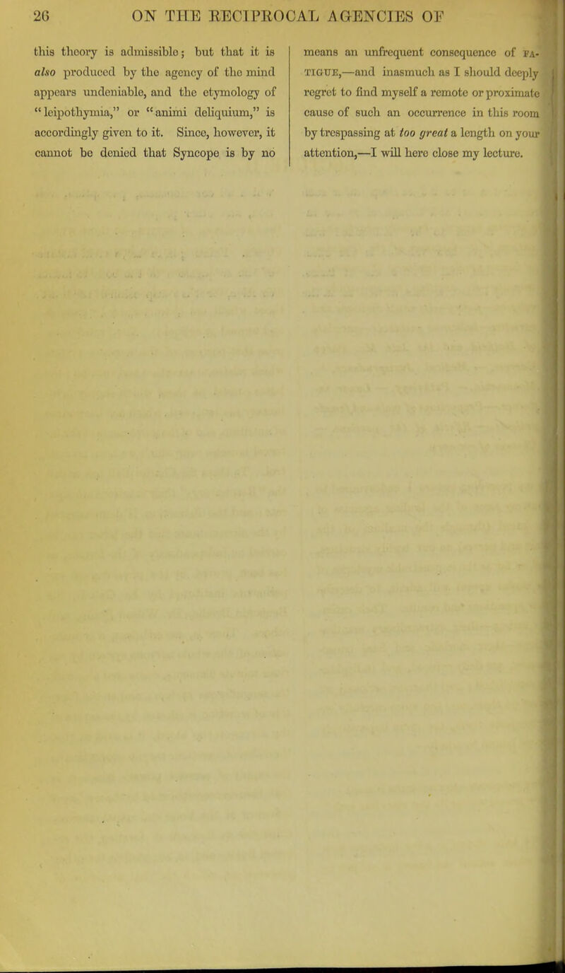 this theory is admissible; but that it is also produced by the agency of the mind appears undeniable, and the etymology of  leipothymia, or animi dehquium, is accordingly given to it. Since, however, it cannot be denied that Syncope is by no means an unfrequent consequence of va- TIGUE,—and inasmuch as I sliould deeply regret to find myself a remote or proximate cause of such an occurrence in this room by trespassing at too great a length on your attention,—I will here close my lecture.