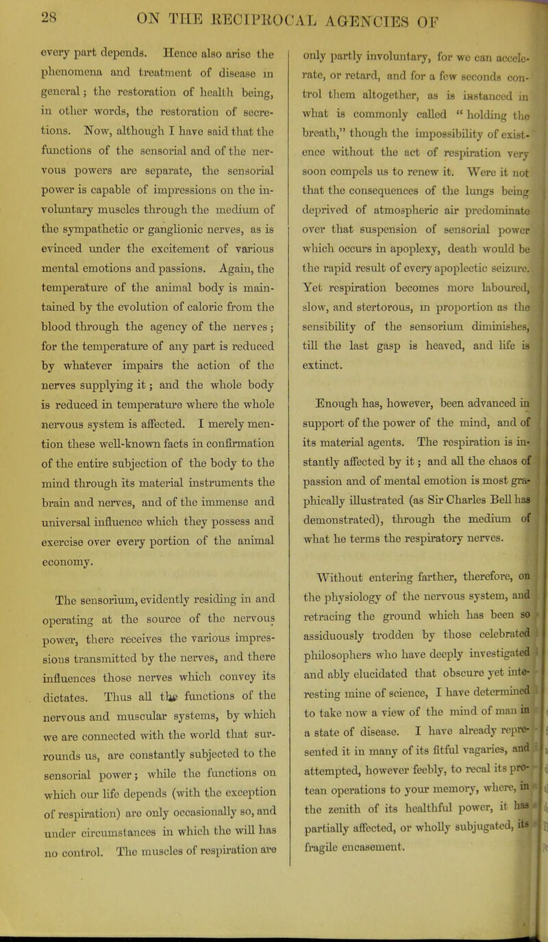 every part depends. Hence also arise the phenomena and treatment of disease m general; the restoration of health being, in other words, the restoration of secre- tions. Now, although I have said that the fimctions of the sensorial and of the ner- vous powers are separate, the sensoi-ial power is capable of impressions on the in- volmitary muscles through the medium of the sympathetic or ganglionic nerves, as is evinced tmder the excitement of various mental emotions and passions. Again, the temperature of the animal body is main- tained by the evolution of caloric from the blood through the agency of the nerves ; for the temperature of any part is reduced by whatever impairs the action of the nerves supplying it; and the whole body is reduced in temperatm*e where the whole nervous system is affected. I merely men- tion these well-known facts in confirmation of the entire subjection of the body to the mind through its material instruments the brain and nerves, and of the immense and universal influence which they possess and exercise over evei*y portion of the animal economy. The sensorium, evidently residing in and operating at the source of the nervous power, there receives the various impres- sions transmitted by the nerves, and there influences those nerves which convey its dictates. Thus all tljp functions of the nervous and muscular systems, by which we are connected with the world that sur- rounds us, are constantly subjected to the sensorial power; while the functions on which our life depends (with the exception of respiration) are only occasionally so, and under cu'cumstances in which the will has no control. The muscles of respiration are only partly involuntary, for we can accele- rate, or retard, and for a few seconds con- trol them altogether, as is iastanced in what is commonly called  holding the breath, though the impossibiUty of exist- ence without the act of respiration very soon compels us to renew it. Were it not that the consequences of the lungs being deprived of atmospheric air predominate over that suspension of sensorial power which occm-s in apoplexy, death would be the rapid result of every apoplectic seizm-e. Yet respiration becomes more laboured, slow, and stertorous, m proportion as the sensibility of the sensorium diminishes, tUl the last gasp is heaved, and life is extinct. Enough has, however, been advanced in support of the power of the mind, and of its material agents. The respiration is in- stantly affected by it; and aU the chaos of passion and of mental emotion is most gra- phically illustrated (as Sir Charles Bell has demonstrated), through the medium of what he terms the respiratory nerves. Without entering farther, therefore, on i the physiology of the nervous system, and i retracing the ground which has been so assiduously trodden by those celebrated i philosophers who have deeply investigated and ably elucidated that obscure yet inte- resting mine of science, I have determined to take now a view of the mind of man in a state of disease. I have ah-eady repre- sented it in many of its fitful vagaries, and attempted, however feebly, to recal its pro- tean operations to yom- memory, where, m the zenith of its healthful power, it has partially affected, or wholly subjugated, its*^ f. fragile encasement.