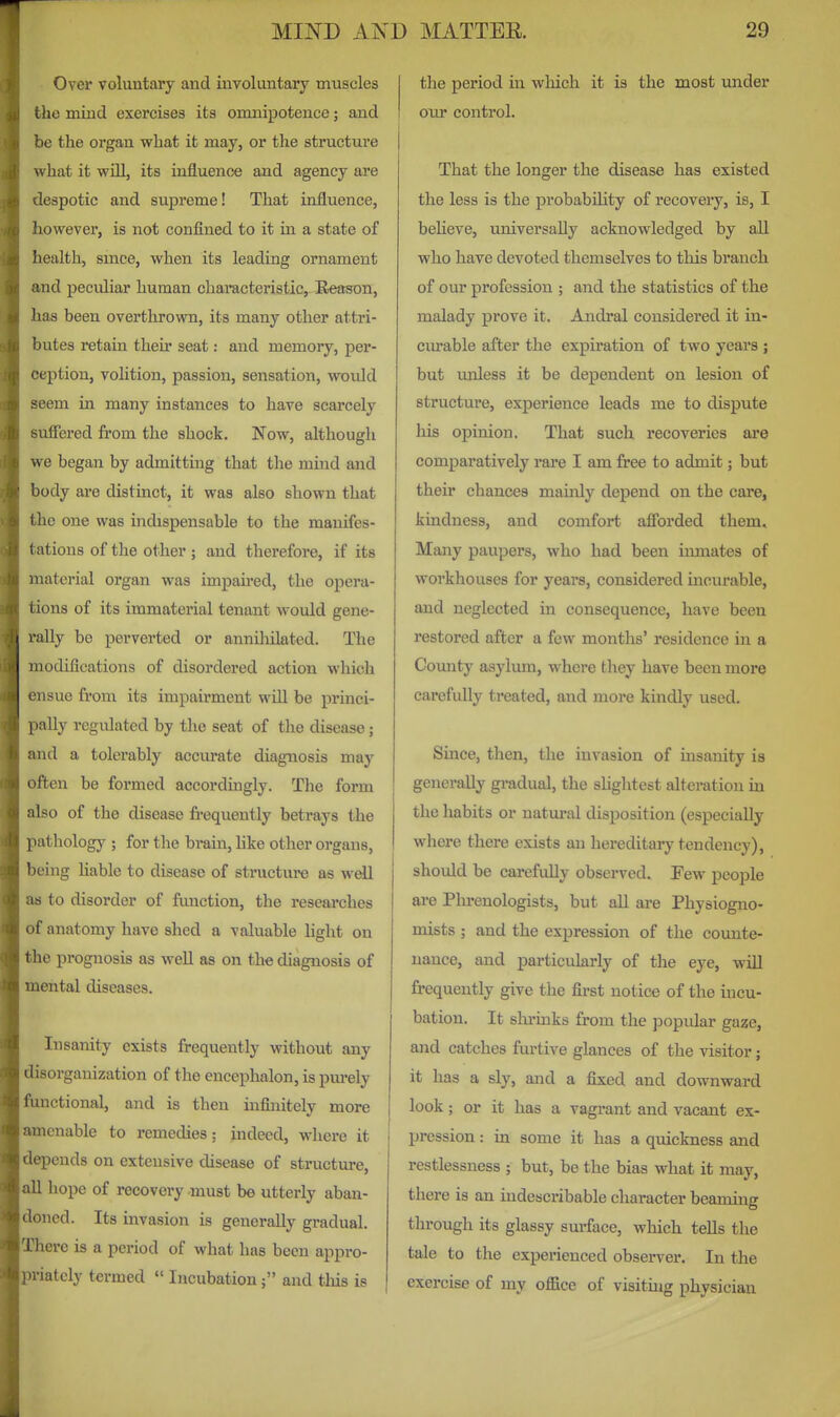 Over voluntary and involuntary muscles the mind exercises its omnipotence; and be the organ what it may, or the structure what it wUl, its influence and agency are despotic and supreme! That influence, however, is not confined to it in a state of health, smce, when its leading ornament and peculiai' human characteristic. Reason, has been overthrown, its many other attri- butes retain their seat: and memory, per- ception, volition, passion, sensation, would seem in many instances to have scarcely suffered from the shock. Now, although we began by admitting that the mind and body are distinct, it was also shown that the one was indispensable to the manifes- tations of the other; and therefore, if its material organ was impaired, the opera- tions of its immaterial tenant would gene- rally be perverted or annihilated. The modifications of disordered action which ensue from its impairment wUl be princi- pally regulated by the seat of the disease; and a tolerably accurate diagnosis may often be formed accordingly. The form also of the disease frequently betrays the pathology ; for the bi'ain, hke other organs, being liable to disease of structure as wdl as to disorder of function, the reseai'ches of anatomy have shed a valuable light on the prognosis as well as on the diagnosis of mental diseases. Insanity exists frequently without any disorganization of the encephalon, is pm-ely functional, and is then infinitely more amenable to remedies; indeed, where it depends on extensive disease of structure, all hope of recovery must be utterly aban- doned. Its invasion is generally gradual. There is a period of what has been appro- priately termed  Incubation; and tliis is the period in wliich it is the most under our control. That the longer the disease has existed the less is the probability of recoveiy, is, I beheve, universally acknowledged by all who have devoted themselves to this branch of our profession ; and the statistics of the malady prove it. Aiidral considered it in- curable after the expiration of two years ; but unless it be dependent on lesion of structure, experience leads me to dispute liis opinion. That such recoveries are comparatively rare I am free to admit; but their chances mainly depend on the care, kindness, and comfort afforded them. Many paupers, who had been inmates of workhouses for years, considered incurable, and neglected in consequence, have been restored after a few months' residence in a County asylum, where they have been more carefully treated, and more kindly used. Since, then, the invasion of insanity is generally gradual, the shghtest alteration in the habits or natural disposition (especially where there exists an hereditary tendency), shoiUd be carefully obsei-ved. Pew people are Plu-enologists, but all are Physiogno- mists ; and the expression of the counte- nance, and particularly of the eye, will frequently give the first notice of the incu- bation. It slu'inks from the popidar gaze, and catches furtive glances of the visitor; it has a sly, and a fixed and downward look; or it has a vagrant and vacant ex- pression : in some it has a quickness and restlessness ; but, be the bias what it may, there is an indescribable character beaming through its glassy smface, which teUs the tale to the experienced observer. In the exercise of my office of visituig physician