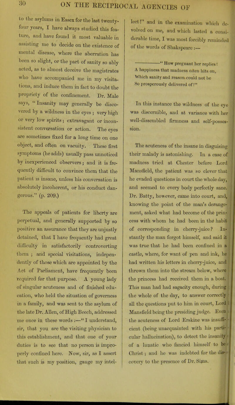 to the asylums in Essex for the last twenty- four years, I have always studied this fea- tui-e, and have found it most valuable in assisting me to decide on the existence of mental disease, where the aberration has been so slight, or the part of sanity so ably acted, as to almost deceive the magistrates who have accompanied me in my visita- tions, and induce them in fact to doubt the propriety of the confinement. Dr. Male says, Insanity may generally be disco- vered by a wildness in the eyes ; very high or very low spirits ; extravagant or incon- sistent conversation or action. The eyes are sometimes fixed for a long time on one object, and often on vacuity. These first symptoms (he adds) usually pass unnoticed by inexperienced observers ; and it is fre- quently difficult to convince them that the patient is insane, unless his conversation is absolutely incoherent, or his conduct dan- gerous. (p. 209.) The appeals of patients for liberty are perpetual, and generally supported by so positive an assurance that they are imjustly detained, that I have frequently had great difficulty in satisfactoi'ily controverting them J and speoial visitations, indepen- dently of those which are appointed by the Act of iParhament, have frequently been required for that purpose. A young lady of singular acuteness and of finished edu- cation, who held the situation of governess in a famUy, and was sent to the asylum of the late Dr. Allen, of High Beech, addressed me once in these words ;—I understand, sir, that you are the visiting physician to this establishment, and that one of your duties is to see that no person is impro- perly confined here. Now, sir, as I assert that such is my position, gauge my intel- lect! and in the examination which de- volved on me, and which lasted a consi- derable time, I was most forcibly remmded of the words of Shakspeare:—  How pregnant her replies! A happiness that madness often hits on. Which sanity and reason could not be So prosperously delivered of! In this instance the wildness of the eye was discernible, and at variance with her well-dissembled firmness and self-posses- sion. The acuteness of the insane in disguising their malady is astonishing. In a case of madness tried at Chester before Lord Mansfield, the patient was so clever tliat he evaded questions in court the whole day, and seemed to every body perfectly sane. Dr. Batty, however, came into court, and, knowing the point of the man's derange- ment, asked what had become of the prin- cess with whom he had been in the habit of corresponding in cherry-juice? In- stantly the man forgot himself, and said it was true that he had been confined in a castle, where, for want of pen and ink, he had written his letters in cherry-juice, and thrown them into the stream below, where the princess had received them in a boat. This man had had sagacity enough, dm-ing the whole of the day, to answer correctly all the questions put to him in com't. Lord Mansfield being the presiding judge. Even the acuteness of Lord Erskine was insuffi- cient (being unacquainted with his parti- cular hallucination), to detect the insa^iity of a lunatic who fancied himself to boi- Christ; and ho was indebted for the di*^ coYcry to the presence of Dr. Sims.