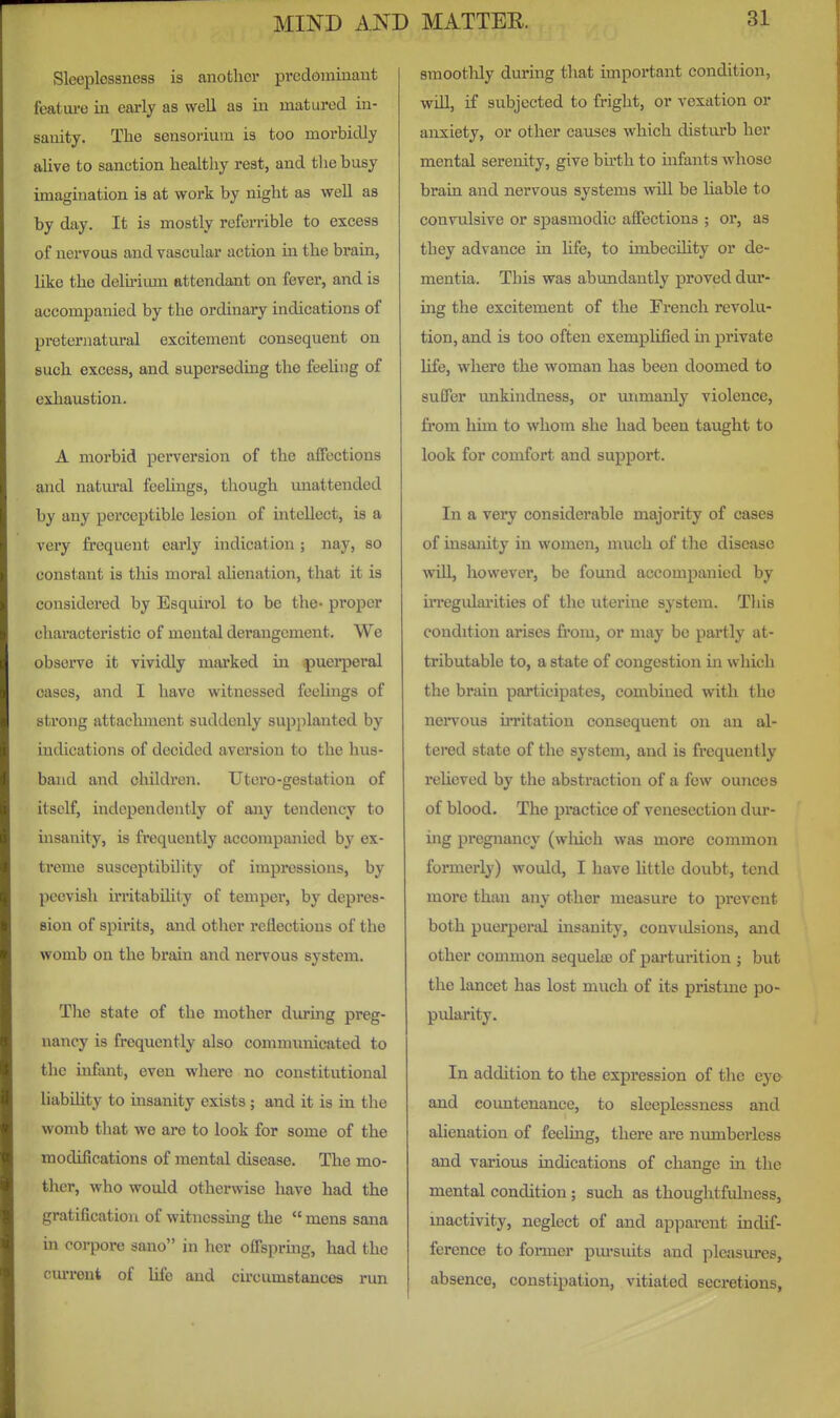 Sleeplessness is another predominant featui-e in early as well as in matured in- sanity. The sensorium is too morbidly aUve to sanction healthy rest, and the busy imagination is at work by night as well as by day. It is mostly referrible to excess of nervous and vascular action in the brain, like the deliriiun attendant on fever, and is accompanied by the ordinary indications of preternatural excitement consequent on such excess, and superseding the feeling of exliaustion. A morbid perversion of the affections and natural feelings, though unattended by any perceptible lesion of intellect, is a very frequent eai'ly indication ; nay, so constant is this moral ahenation, that it is considered by Esquirol to be the- proper characteristic of mental dei'angcment. We observe it vividly marked in puei-peral oases, and I have witnessed feeUngs of strong attachment suddenly supplanted by indications of decided aversion to the hus- band and children. tJtcro-gestation of itself, independently of any tendency to uisanity, is frequently accompanied by ex- treme susceptibility of impressions, by peevish iri'itabihty of temper, by depres- sion of spirits, and other reflections of the womb on the brain and nervous system. The state of the mother during preg- nancy is frequently also communicated to the infant, even where no constitutional liability to insanity exists ; and it is in tlie womb that we are to look for some of the modifications of mental disease. The mo- ther, who would otherwise have had the gratification of witnessmg the  mens sana in coi-pore sano in her offsprmg, had the cm^reni of life and circumstances run smoothly during that important condition, will, if subjected to fright, or vexation or anxiety, or other causes which disturb her mental serenity, give birth to infants whose brain and nervous systems will be liable to convtilsive or spasmodic affections ; or, as they advance in life, to imbecility or de- mentia. This was abundantly proved dur- ing the excitement of the French revolu- tion, and is too often exemplified in private life, where the woman has been doomed to suffer unkindness, or unmanly violence, from him to whom she had been taught to look for comfort and support. In a very considerable majority of cases of insanity in women, much of the disease will, however, be found accompanied by UTegularities of the uterine system. This condition arises from, or may be pai'tly at- tributable to, a state of congestion in which the brain participates, combined with the nervous iiTitation consequent on an al- tered state of the system, and is frequently reheved by the abstraction of a few ounces of blood. The practice of venesection dur- ing pregnancy (wliich was more common formerly) would, I have Uttle doubt, tend more than any other measure to prevent both puerperal insanity, convidsions, and other common sequeke of parturition ; but the lancet has lost much of its pristine po- pularity. In addition to the expression of the eyo and countenance, to sleeplessness and alienation of feeling, there are numberless and various indications of change in the mental condition; such as thoughtfuhiess, inactivity, neglect of and apparent indif- ference to former pui-suits and pleasures, absence, constipation, vitiated seci'etions,