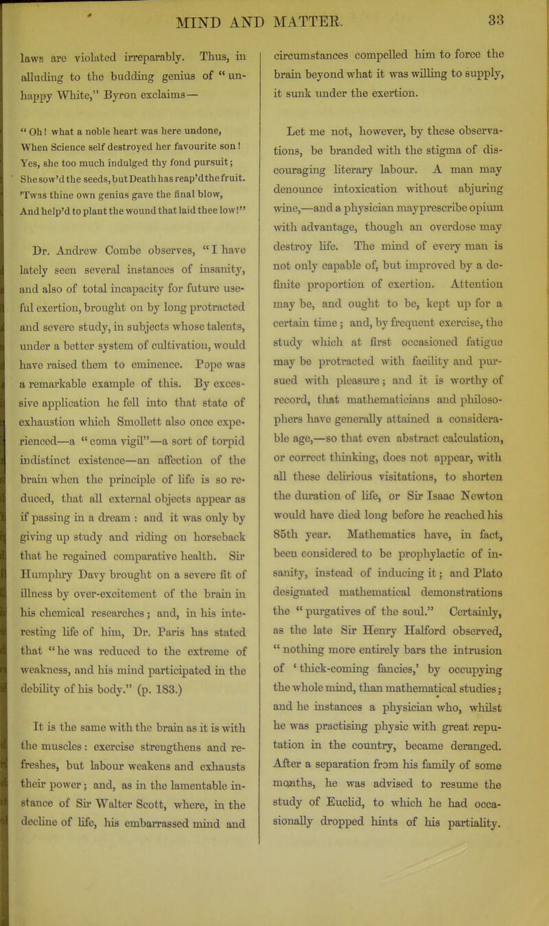 laws are violated irreparably. Thus, in aUudiug to the budding geniils of  un- happy White, Byron exclaims—  Oh I what a noble heart was here undone, When Science self destroyed her favourite son! Yes, she too much indulged thy fond pursuit; Shesow'dthe seeds,butDeathhasreap'dthefruit. 'Twas thine own genius gave the final blow. And help'd to plant the wound that laid thee low! Dr. Andi'ew Combe observes,  I have lately seen several instances of insanity, and also of total incapacity for future use- ful exertion, brought on by long protracted and severe study, in subjects whose talents, under a better system of cultivation, would have raised them to eminence. Pope was a remarkable example of this. By exces- sive application he fell into that state of exhaustion which Smollett also once expe- rienced—a coma vigil—a sort of torpid indistinct existence—an aflfection of the braui when the principle of life is so re- duced, that aU external objects appear as if passing in a di'cam : and it was only by giving up study and riding on horseback that he regained comparative health. Sir Humpluy Davy brought on a severe fit of illness by over-excitement of the brain in his chemical researches; and, in his inte- resting life of him, Dr. Paris has stated that  he was reduced to the extreme of w^eakness, and his mind participated in the debihty of his body. (p. 183.) It is the same with the brain as it is with the muscles : exercise strengthens and re- freshes, but labour weakens and exhausts their power; and, as in the lamentable in- stance of Sir Walter Scott, where, in the dechne of life, his embarrassed mind and circumstances compelled him to force the brain beyond what it was willing to supply, it sunk imder the exertion. Let me not, however, by these observa- tions, be branded with the stigma of dis- couraging literary labour. A man may denounce intoxication without abjuring wine,—and a physician mayprescribe opium with advantage, though an overdose may destroy life. The mind of every man is not only capable of, but improved by a de- finite proportion of exertion. Attention may be, and ought to be, kept xip for a certain time; and, by frequent exercise, the study wliich at first occasioned fatigue may be protracted with facility and pur- sued with pleasure; and it is worthy of record, that mathematicians and philoso- phers have generally attained a considera- ble age,—so that even abstract calculation, or correct tliinking, does not appear, with all these delii'ious visitations, to shorten the duration of life, or Sir Isaac Newton would have died long before he reached his 85th yeai\ Mathematics have, in fact, been considered to be prophylactic of in- sanity, instead of inducing it; and Plato designated mathematical demonstrations the  pui'gatives of the soul. Certainly, as the late Sir Henry Halford observed,  notliing more entirely bars the intrusion of ' thick-coming fancies,' by occupying the whole mind, than mathematical studies; and he instances a physician who, whilst he was practising physic with great repu- tation in the country, became deranged. After a separation from his family of some months, he was advised to resume the study of Euchd, to which he had occa- sionally dropped hints of his partiality.