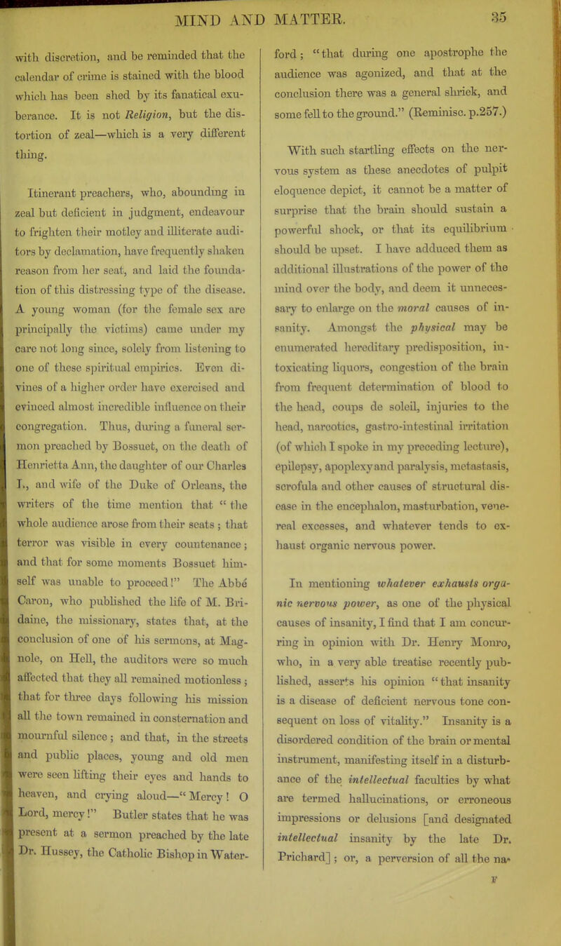 \vith discretion, and be reminded that the calendar of crime is stained with tlie blood which has been shed by its fanatical exu- berance. It is not Religion, but the dis- tortion of zeal—which is a very different thing. Itinerant preachers, who, abounding in zeal but deficient in judgment, endeavour to frighten their motley and illiterate audi- tors by declamation, have frequently shaken reason from lier seat, and laid the fomida- tion of tliis distressuig type of the disease. A young woman (for the female sex are pi'mcipally the victims) came vmder my care not long smce, solely from listening to one of these sjiiritual empirics. Even di- vines of a higher order have exercised and evinced almost incredible influence on their congregation. Thus, dm-ing a funeral ser- mon preached by Bossuet, on the death of Henrietta Ann, the daughter of our Charles I>, and wife of the Duke of Orleans, the writers of the time mention that  the whole audience arose from their seats ; that terror was visible in every countenance; and that for some moments Bossuet him- self was unable to proceed! The Abbe Caron, who published the life of M. Bri- daine, the missionary, states that, at the conclusion of one of liis sermons, at Mag- nole, on Hell, the auditors were so much affected that they all remained motionless; that for thi'ee days following his mission all the town remained in consternation and mournful silence; and that, in the streets and pubUc places, yomig and old men were seen hfting their eyes and hands to heaven, and crying aloud— Mercy! O Lord, mercy! Butler states that he was j present at a sermon preached by the late Hussey, the Catholic Bishop in Water- ford ;  that dmnng one apostrophe the audience was agonized, and that at the conclusion there was a general shriek, and some fell to the ground. (Remijiisc. p.257.) With such startling effects on the ner- vous system as these anecdotes of pulpit eloquence depict, it cannot be a matter of surprise that the brain should sustain a powerful shock, or that its equilibrium • should be upset. I have adduced them as additional illustrations of the power of the mind over the body, and deem it unneces- saiy to enlarge on the moral causes of in- sanity. Amongst the physical may be enumerated hereditary predisposition, in- toxicating liquors, congestion of the brain from frequent determination of blood to the head, coups de soleil, injuries to the head, narcotics, gastro-intestinal irritation (of which I spoke in my preceding lectiu'e), epilepsy, apoplexyand paralysis, metastasis, scrofula and other causes of structural dis- ease in the encephalon, masturbation, vene- real excesses, and whatever tends to ex- haust organic nervous power. In mentioning whatever exhausts orga- nic nervous power, as one of the physical causes of insanity, I find that I am concur- ring in opinion with Dr. Henry Monro, who, in a very able treatise recently pub- lished, asserts his opinion  that insanity is a disease of deficient nervous tone con- sequent on loss of vitality. Insanity is a disordered condition of the brain or mental instrument, manifesting itself in a disturb- ance of the intellectual faculties by what are termed hallucinations, or erroneous impressions or delusions [and designated intellectual insanity by the late Dr. Prichard] ; or, a perversion of all the na*