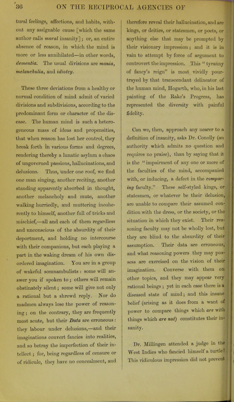 tural feelings, affections, and habits, witli- out any assignable cause [which the same author calls moral insanity] ; or, an entire absence of reason, in wliich the mind is more or less annUiilated—in other words, dementia. The usual divisions are mania, melancholia, and idiotcy. These three deviations from a healthy or normal condition of mind admit of varied divisions and subdivisions, according to the predominant form or character of the dis- ease. The human mind is such a hetero- geneous mass of ideas and propensities, that when reason has lost her control, they break forth in various forms and degrees, rendering thereby a lunatic asylum a chaos of imgovemed passions, hallucinations, and delusions. Thus, under one roof, we find one man singing, another reciting, another standing apparently absorbed in thought, another melancholy and mute, another walking hurriedly, and muttering incohe- rently to himself, another full of tricks and mischief,—all and each of them regardless and imconscious of the absurdity of their deportment, and holding no intercourse with their companions, but each playing a part in the waking dream of his own dis- ordered imagination. You are in a group of wakeful somnambuUsts : some will an- swer you if spoken to ; others will remain obstinately silent; some wiU give not only a rational but a shrewd reply. Nor do madmen always lose the power of reason- ing ; on the contrary, they are frequently most acute, but their Data are erroneous : tliey labour under delusions,—and their imaginations convert fancies into reaUties, and so betray the imperfection of their in- tellect ; for, being regardless of censure or of ridicule, they have no concealment, and therefore reveal their hallucination, and ai c; kings, or deities, or statesmen, or poets, w anytliing else that may be prompted by their visionary impression; and it is in vain to attempt by force of argument io controvert the impression. This  tyranny of fancy's reign is most vividly pour- trayed by that transcendant delineator of the human mind, Hogarth, who, in his last painting of the Rake's Progress, lias represented the diversity with painful fideUty. Can we, then, approach any nearer to a definition of insanity, asks Dr. ConoUy (an authority which admits no question and requires no praise), than by saying that it is the  impairment of any one or more of the faculties of the mind, accompanied with, or inducing, a defect in the compar- ing faculty. These self-styled kings, or statesmen, or whatever be their delusion, are unable to compare theu- assumed con- dition with the dress, or the society, or tlie situation in which they exist. Their rea- soning faculty may not be wholly lost, but they are blind to the absurdity of their assumption. Their data are erroneous, and what reasoning powers they may pos- sess are exercised on the vision of their imagination. Converse with them on other topics, and they may appear very rational beings ; yet in each case there is a diseased state of nund; and this insane beUef (arising as it does from a want of power to compare things which are with things which are not) constitutes their in- sanity. Dr. MilUngen attended a judge ui < lie West Indies who fancied himself a turtle! This ridiculous impression did not prevent