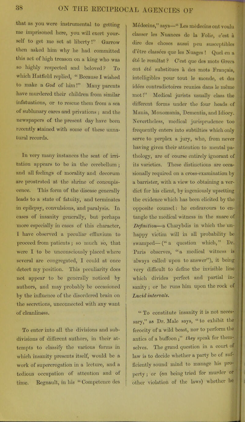 that as you were instrumental to getting me imprisoned here, you will exert your- self to get me set at liberty! GaiTow then asked him why he had committed this act of lugh treason on a king who was so liiglily respected and beloved? To wliich Hatfield rephed,  Because I wished to make a God of him! Many parents have mm-dered their cliildren from similar infatuations, or to rescue them from a sea of sublunary cai-es and privations ; and the newspapers of the present day have been recently stained with some of these uima- tm-al records. In very many instances the seat of m-i- tation appears to be in the cerebellum ; and all feehngs of morality and decorum are prostrated at the shi'ine of concupis- cence. This form of the disease generally leads to a state of fatuity, and terminates in epilepsy, convulsions, and paralysis. In cases of insanity generally, but perhaps more especially in cases of this character, I have obsei'ved a pecuhar effluvium to proceed from patients ; so much so, that were I to be unconsciously placed where several are congregated, I could at once detect my position. This peculiaa-ity does not appear to be generally noticed by authors, and may probably be occasioned by the influence of the disordered brain on the secretions, uncoimected with any want of cleanliness. To enter into all the divisions and sub- divisions of diflerent authors, in their at- tempts to classify the various forms in which insanity presents itself, would be a work of supererogation m a lecture, and a tedious occupation of attention and of time. Rcgnault, in his  Competence des Medecins, says— Les medecins ont voulu classer les Nuances de la Folic, c'est a dire des choses aussi peu susccptibles d'etre elassees quo les Nuages ! Quel en a ete le resultat ? C'est que des mots Grecs ont ete substitues a des mots Fran^aie, intelligibles pour tout le monde, et des idees contradictoires reunies dans le meme mot! Medical jurists usually class the dilferent forms under the four heads of Mania, Monomania, Dementia, and Idioc v . Nevertheless, medical jurisprudence U)o frequently enters into subtilties wliich only serve to perplex a jury, who, from never having given their attention to mental pa- thology, are of course entirely ignorant of its varieties. These distinctions are occa- sionally required on a cross-examination by a barrister, with a view to obtaining a ver- dict for his chent, by ingeniously upsettmg the evidence which has been ehcited by the opposite counsel: he endeavours to en- tangle the medical witness in the snare of Definition—a Cliarybdis in which the un- happy victim will in aU probability bt: swamped— ( a question wliich, Dr. Paris observes, a medical witness is always called upon to answer), it beiii^' very difficult to define the mvisible lino which divides perfect and partial in- sanity ; or he rims him upon the rock of Lucid intervals.  To constitute insanity it is not neces- sary, as Dr. Male says,  to exhibit the ferocity of a wild beast, nor to perform the antics of a buflPoon; they speak for them- selves. The grand question in a court of law is to decide whether a party be of suf- ficiently sound mmd to manage his pro- perty ; or (on beuig tried for murder or other violation of the laws) whether ho