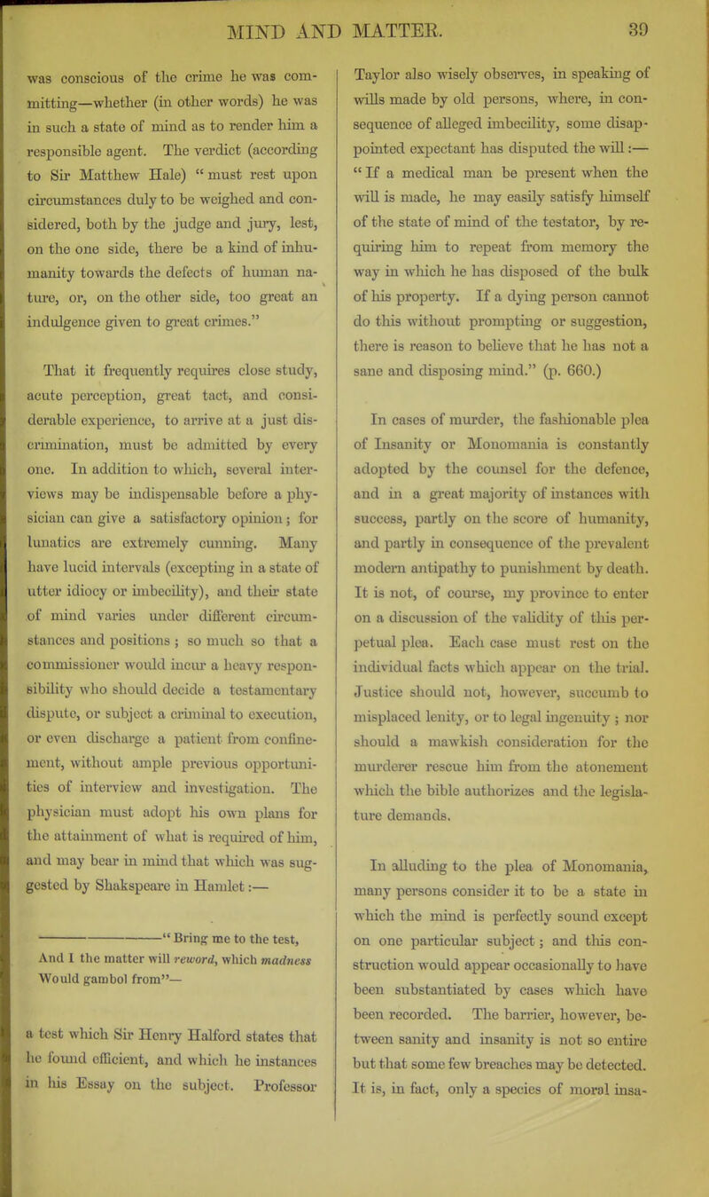 was conscious of the crime he was com- mittmg—whether (m other words) he was in such a state of mind as to render him a responsible agent. The verdict (according to Sir Matthew Hale)  must rest upon circumstances duly to be weighed and con- sidered, both by the judge and jury, lest, on the one side, there be a kind of inhu- manity towards the defects of human na- tm-e, or, on the other side, too great an indulgence given to great crimes. That it frequently requires close study, acute perception, great tact, and consi- derable experience, to amve at a just dis- cnmmation, must be admitted by every one. In addition to wliich, several inter- views may be indispensable before a phy- sician can give a satisfactory opinion; for lunatics ai*e extremely cunnmg. Many have lucid intervals (excepting in a state of utter idiocy or imbecility), and their state of mind vai'ies under different cu'cum- stances aaid positions ; so much so that a commissioner would incm* a heavy respon- sibility who should decide a testamentary dispute, or subject a cilininal to execution, or even discharge a patient from confine- ment, without ample previous opportuni- ties of interview and investigation. The physician must adopt his own plans for the attainment of what is required of him, and may bear in mind that which was sug- gested by Shakspeare in Hamlet:—  firing me to the test, And I the matter will reword, which madness Would gambol from— a test which Sir Henry Halford states that he foimd efficient, and which he instances in his Essay on the subject. Professor Taylor also wisely obsenres, in speaking of wiUs made by old persons, where, in con- sequence of alleged imbecility, some disap- pointed expectant has disputed the wiU:—  If a medical man be present when the wiU is made, he may easily satisfy himself of the state of mind of the testator, by re- quiring him to repeat from memory the way in wliich he has disposed of the bulk of his property. If a dying person cannot do this without prompting or suggestion, there is reason to beheve that he has not a sane and disposing mind. (p. 660.) In cases of murder, the fashionable plea of Insanity or Monomania is constantly adopted by the counsel for the defence, and in a great majority of instances with success, partly on the score of humanity, and partly in consequence of the prevalent modem antipathy to punishment by death. It is not, of course, my province to enter on a discussion of the vahdity of this per- petual plea. Each case must rest on the individual facts which appear on the trial. Justice should not, however, succumb to misplaced lenity, or to legal ingenuity ; nor should a mawkish consideration for the mm'derer rescue him from the atonement which the bible authorizes and the legisla- ture demands. In alluding to the plea of Monomania, many persons consider it to be a state in which the mind is perfectly sound except on one particular subject; and tliis con- struction would appear occasionally to have been substantiated by cases which have been recorded. The barrier, however, be- tween sanity and insanity is not so entire but that some few breaches may be detected. It is, in fact, only a species of moral insa-