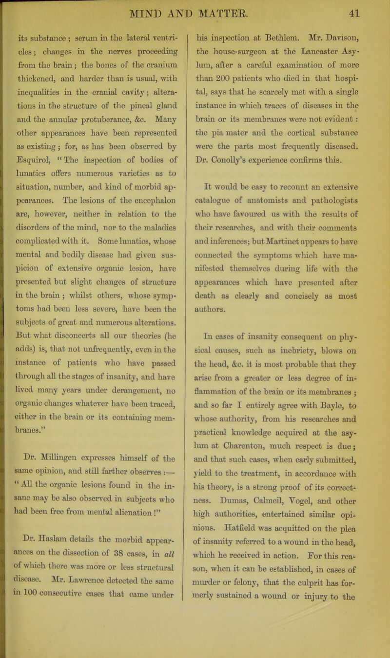 its substance ; serum in the lateral ventri- cles; changes in the nerves proceeding from the brain; the bones of the cranium thickened, and harder than is usual, with inequahties in the cranial cavity; altera- tions in the structure of the pineal gland and the annular protuberance, &c. Many other appearances have been represented as existing; for, as has been observed by Esqiurol, The inspection of bodies of lunatics offers numerous varieties as to situation, number, and kind of morbid ap- pearances. The lesions of the encephalon are, however, neither in relation to the disorders of the mind, nor to the maladies comphcated with it. Some lunatics, whose mental and bodily disease had given sus- picion of extensive organic lesion, have presented but slight changes of structure in the brain ; whilst others, whose symp- toms had been less severe, have been the subjects of great and numerous alterations. But what disconcerts all our theories (he adds) is, that not unfrequently, even in the instance of patients who have passed thi'ough all the stages of insanity, and have lived many years imder derangement, no organic changes whatever have been traced, either in the brain or its containing mem- branes. Dr. Millmgen expresses himself of the same opinion, and stUl farther observes :—  All the organic lesions foimd in the in- sane may be also observed in subjects who had been free from mental alienation ! Dr. Haslam details the morbid appear- ances on the dissection of 38 cases, in all of which there was more or less structural disease. Mr. Lawrence detected the same in 100 consecutive cases that came under his inspection at Bethlem. Mr. Davison, the house-surgeon at the Lancaster Asy- lum, after a careful examination of more than 200 patients who died in that hospi- tal, says that he scarcely met with a single instance in which traces of diseases in the brain or its membranes were not evident : the pia mater and the cortical substance were the parts most frequently diseased. Dr. ConoUy's experience confirms this. It would be easy to recount an extensive catalogue of anatomists and pathologists who have favoured us with the results of their researches, and with their comments and inferences; but Martinet appears to have connected the symptoms wliich have ma- nifested themselves during life with the appearances which have presented after death as clearly and concisely as most authors. In cases of insanity consequent on phy- sical causes, such as inebriety, blows on the head, &c. it is most probable that they arise from a greater or less degree of in- flammation of the brain or its membranes ; and so far I entirely agree vnth Bayle, to whose authority, from his researches and practical knowledge acquired at the asy- Imn at Charenton, much respect is due; and that such cases, when early submitted, yield to the treatment, in accordance with his theory, is a strong proof of its correct- ness. Diunas, Calmeil, Vogel, and other high authorities, entertained similar opi- nions. Hatfield was acquitted on the plea of insanity referred to a wound in the headj wliich he received in action. For this rea- son, when it can be established, in cases of murder or felony, that the culprit has for- merly sustained a woimd or injury to the