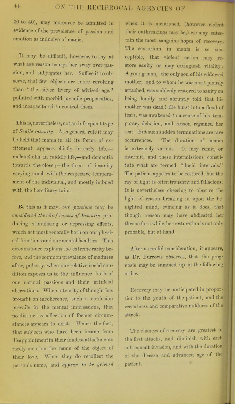 <)\ Till': RKCLiMiOCAI. ;\(:J1<]N('IE.S OF 20 to 40), may moreover be admitted in evidence of the prevalence of passion and emotion as inducive of mania. It may be difRcult, however, to say at ■what age reason usui'ps her sway over pas- sion, and subjivgates her. Suffice it to ob- serve, that few objects are more revolting than (lio silver livery of advised age, polluted with morbid juvenile propensities, and incapacitated to control them. This is,nevertheless, not an infrequent type of i^i?nile insaniti/. As a general rule it may be held that mania in all its forms of ex- citement appears chiefly in early life,— melancliolia in middle life,—and dementia towards the close; —the form of insanity varying much with the respective tempera- ment of the individual, and mostly imbued with the liereditary taint. Be this as it may, nvr passions may be considered the chief causes of Insanity, pvo- duoing stimulating or depressing effects, which act most generally botli ou our physi- cal functions and om* mental faculties. This circumstance explains the extreme rarity be- fore, and the common prevalence of madness after, puberty, when our relative social con- dition exposes us to the influence both .of oui natural passions and their artificial aberrations. When intensity of thought has brouglit on incoherence, such a confusion prevails in the mental impressions, that no distinct recollection of former circum- stances appears to exist. Hence the fact, that subjects who have been insane from disappointmentin then* fondest attachments rarely mention the name of the object of their love. When they do recollect the per^on'^i name, and appear to be grieved wlieii it is mentioned, (however violent tlieii- outbreakings may be,) we may ent<.)-- tain the most sanguine hopes of recovery. The sensorium in mania is so sus- ceptible, that violent action may re- store sanity or may extinguish vitality . A youi 1 g man, the only son of his w ido we 1 mother, and to whom he was most piousls attached, was suddenly restored to sanity on being loudly and abruptly told that hi- mother was dead! He burst into a flood ol tears, was awakened to a sense of his tem- poraiy delusion, and reason regained her seat. But such sudden terminations are rave occurrences. The duration of mania is extremely various. It may remit, oi' intermit, and these intermissions consti- tute what are termed lucid intei-vals. The patient appeal's to be restored, but tht- ray of light is often transient and fallacious. It is nevertheless clieering to observe tlii- hght of reason breaking in upon the be- nighted mind, evincing as it does, that though reason may have abdicated her throne for a while, her restoration is not only probable, but at hand. After a careful consideration, it appears, as Dr. Burrows observes, that the prog- nosis may be svimmed up in the following order. Eeeovery may be anticipated in propor- tion to the ycuth of the patient, and tho reccntness and comparative mildness of tli« I attack, Ti.c chances of recovery are greatest in ! the first attacks, and diminish with each j subsequent invasion, and witli the duration I of the disease and advanced age of tin?