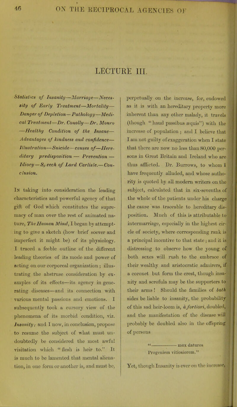 LECTURlE III. Statistics of Insanity—Marriage—Neces- sity of Early Treatment—Mortality— Danger of Depletion— Pathology—Medi- cal IVeatment—Dr. Conolly—Dr. Monro —Healtliy Condition of the Insane— Advantages of kindness and confidence— Illustration—Suicide— causes of—Here- ditary predisposition — Prevention — Idiocy—Sf,eech of Lord Carlisle.— Con- clusion. In taking into consideration the leading charactei'istics and powerful agency of that gift of God wliich constitutes the supre- macy of man over the rest of animated na- ture, The Human Mind, I began by attempt- ing to give a sketch (how bi'ief soever and imperfect it might be) of its physiology. I traced a feeble outline of the different leading theories of its mode and power of acting on oiu* coqjoreal organization; illus- trating the abstruse consideration by ex- amples of its effects—its agency in gene- rating diseases—and its connection with various mental passions and emotions. I subsequently took a cursory view of the phenomena of its morbid condition, viz. Insanity; and I now, in conclusion, propose to resimie the subject of what must un- doubtedly be considered the most awful visitation which  flesh is heir to. It is much to be lamented that mental aliena- tion, in one form or another is, and must be, per])etually on the increase, for, endowed as it is with an hereditaiy property more inherent than any other malady, it travels (thougli  hand passibus sequis) with the increase of population ; and I beheve that I am not gxulty of exaggeration when I state that there are now no less than 80,000 pei- sons in Great Britain and Ireland who are thus afflicted. Dr. Burrows, to whom I have frequently alluded, and whose autho- rity is quoted by all modem writers on the subject, calculated that in six-sevenths of the whole of the patients under his charge the cause was traceable to hereditary dis- position. Much of this is attributable k> intermarriage, especially in the highest cii - cle of society, where corresponding rank a principal incentive to that state; and it is distressing to observe how the young of both sexes will rush to the embrace of their wealthy and aristocratic admirers, if a coronet but form the crest, though insa- nity and scrofula may be the supporters to their arms ! Should the famihes of both sides be Liable to insanity, the probability of this sad heir-loom is, a fortiori, doubled, and the manifestation of the disease will probably be doubled also in the offspring of persons mox daturos rrogeniem vitiosioreni. Yet, though Insanity is ever on tlie iucrcapc,