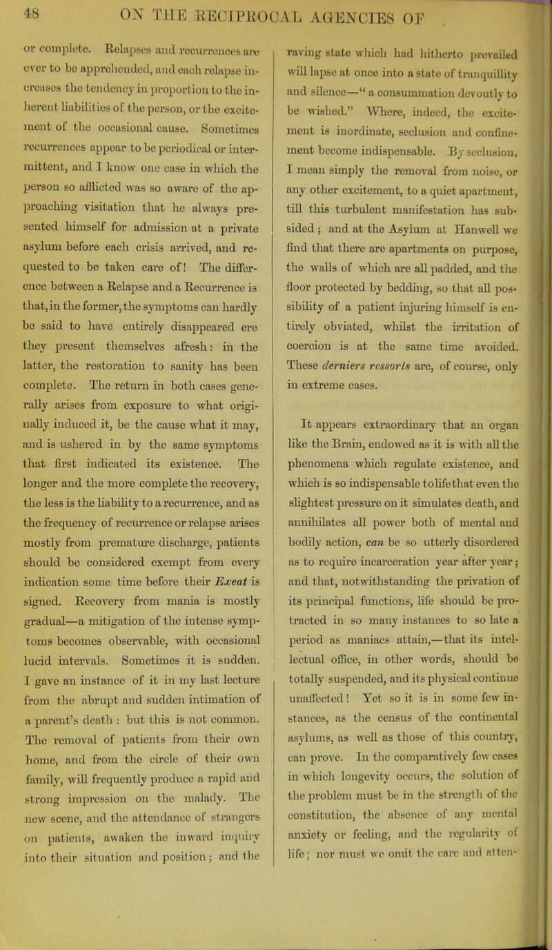 or complete. Eelapaes and recurrences are ever to be apprelieuded, and each relapse in- creases the tendency in proportion to the in- herent liabilities of the person, or the excite- ment of the occasional cause. Sometimes recun-ences appear to be periodical or inter- mittent, and I know one case in which the person so afflicted Avas so aware of the ap- proaching visitation that he always pre- sented himself for admission at a private asylum before each crisis amved, and re- quested to be taken care of! The differ- ence between a Relapse and a Recurrence is that, in the former, the symptoms can hardly be said to have entirely disappeared ere they present themselves afresh: in the latter, the restoration to sanity has been complete. The return in both cases gene- rally arises from exposm'e to what origi- nally induced it, be the cause what it may, and is ushered in by the same symptoms that first indicated its existence. The longer and the more complete the recovery, the less is the habUity to a recmu'cnce, and as the frequency of recun-ence or relajjse ai'ises mostly from premature discharge, patients should be considered exempt fi'om every indication some time before their Exeat is signed. Recovery from mania is mostly gradual—a mitigation of the intense symp- toms becomes observable, with occasional lucid intervals. Sometimes it is sudden. I gave an instance of it in my last lecture from the abrupt and sudden intimation of a parent's death : but this is not common. The removal of i^atients from then- own home, and fi-om the circle of then- own family, wUl frequently produce a rapid and strong impression on the malady. The new scene, and the attendance of strangers on patients, awaken the inward inquiry into their situation and position; and the raving state which had hitherto prevailed will lapse at once into a state of tranquillity and sUence— a consummation devoutly to be wished. Wliere, indeed, the excite- ment is inordmate, seclusion and confine- ment become indispensable. By seclusion, I mean simply the removal from noise, or any other excitement, to a quiet apartment, till this turbulent manifestation lias sub- sided ; and at the Asylum at Hanwell we find tliat there are apartments on purpose, the walls of wliich are all padded, and the floor protected by bedding, so that aU poa- sibdity of a patient injwing himself is en- tirely obviated, whilst the irritation of coercion is at the same time avoided. These derniers ressorls are, of course, only in extreme cases. It appears extraordinaiy that an organ like the Brain, endowed as it is with all the phenomena which regulate existence, and which is so indispensable tolifethat even the shghtest pressm'c on it simulates death, and annUiilates all power both of mental and bodily action, can be so utterly disordered I as to reqmre incai'ceration year after year; J and that, notw ithstanding the privation of j its principal functions, life should be pro- tracted in so many mstances to so late a period as maniacs attam,—that its mtel- lectual olBce, in other words, shoidd be totally suspended, and its physical continue unatfected! Yet so it is in some few in- stances, as the census of the continental asylums, as wcU as those of this countiy, can prove. In the comparatively few cases in which longevity occurs, the solution of the problem must be in (he strong! h of tlic constitution, the absence of any menial anxiety or feeling, and the regularity ol life; nor must wc omit the care and nttcn-