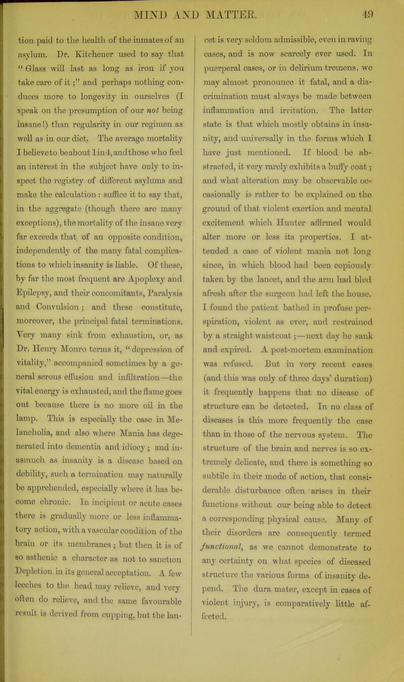 tion paid to the liealtli of the inmates of an asylum. Dr. Kitchener used to say that  Glass will last as long as iron if you take care of it; and perhaps nothing con- duces more to longevity in ourselves (I speak on the presumption of our not being insane!) than regularity in our regimen as well as in our diet. The average mortality I believeto beabout lin4, and those who feel an interest in the subject have only to in- spect the registry of different asylums and make the calculation: suffice it to say that, in the aggi'egate (though there are many exceptions), the mortaUty of the insane very far exceeds that of an opposite condition, independently of the many fatal complica- tions to which insanity is Uable. Of these, by far the most fi*equent ai*e Apoplexy and Epilepsy, and their concomitants, Paralysis and Convulsion; and these constitute, moreover, the principal fatal terminations. Very many smk from exhaustion, or, as Dr. Henry Monro terms it,  depression of vitality, accompanied sometimes by a ge- neral serous effusion and infiltration—the ■vital energy is exhausted, and the flame goes out because there is no more oU in the lamp. This is especially the case in Me- lancholia, and also where Mania has dege- nerated into dementia and idiocy; and in- asmuch as insanity is a disease based on debility, such a termination may natiu-ally be apprehended, especially where it has be- come chronic. In incipient or acute cases there is gradually more or less mflanmia- tory action, with a vascular condition of the brain or its membranes ; but then it is of 80 asthenic a character as not to sanction Depletion m its general acceptation. A few leeches to the head may relieve, and very often do relieve, and the same favourable result is derived from cupping, but the lan- cet is vei-y seldom admissible, even in raving cases, and is now scarcely ever used. In puerperal cases, or in delirium tremens, we may almost pronounce it fatal, and. a dis- crimination must always be made between inflammation and irritation. The latter state is that which mostly obtains in insa- nity, and universally in the forms wliich I have just mentioned. If blood be ab- sti-acted, it very rarely exliibits a buffy coat; and what alteration may be observable oc- casionally is rather to be explained on the ground of that violent exertion and mental excitement which Hunter affii-med would alter more or less its properties. I at- tended a case of violent mania not long since, in which blood had been copiously taken by the lancet, and the arm had bled afresh after the surgeon had left the house. I foimd the patient bathed in profuse per- spii-ation, violent as ever, and restrained by a straight waistcoat;—next day he sank and expired. A post-mortem examination was refused. But in very recent cases (and this was only of three days' duration) it frequently happens that no disease of structure can be detected. In no class of diseases is this more frequently the case than in those of the nervous system. The structure of the brain and nerves is so ex- tremely dehcate, and there is something so subtile in their mode of action, that consi- derable disturbance often arises in their functions without our being able to detect a corresponding physical cause. Many of their disorders are consequently termed Junctional, as we cannot demonstrate to any certainty on what species of diseased structure the various forms of insanity de- pend. The dura mater, except in cases of violent injury, is comparatively little af- fected.