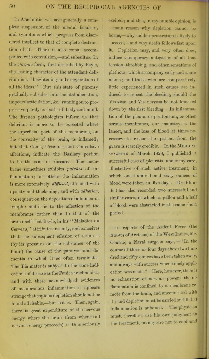 In Arachnitis wc liavc generally a com- plete suspension of the mental faculties, and symptoms which progress from disor- dered intellect to that of complete destruc- tion of it. There is also coma, accom- panied with convulsion,—and subsultus. In the chronic form, first described by Bayle, the leading character of the attendant deli- rium is a  heightening and exaggeration of aL. the ideas. But this state of phrensy gradually subsides into mental aUenation, impededarticulation, &c., runningon to pro- gressive paralysis both of body and mind. The French pathologists inform us that dehrium is more to be expected where the superficial part of the membrane, on the convexity of the brain, is inflamed; but that Coma, Trismus, and Convulsive aficctions, indicate the Basilary portion to be the seat of disease. The mem- brane sometimes exhibits patches of in- flammation; at others the inflammation is more extensively diffused, attended with opacity and thickening, and with adhesion, consequent on the deposition of albumen or lymph : and it is to the affection of the membranes rather than to that of the brain itself that Bayle, in his  Maladies du Cerveau, attributes insanity, and conceives that the subsequent effusion of serum is (by its pressure on the substance of the brain) the cause of the paralysis and de- mentia in which it so often terminates. The Pia mater is subject to the same indi- cations of disease as the Tunica arachnoidea; and with these acknowledged evidences of membranous inflammation it appears strange that copious depletion should not be found advisable,—but so it is. Then, again, there is gi'eat expenditure of the nervous energy where the brain (from whence all nervous energy proceeds) is thus seriously excited ; and this, in my liumblc opinion, i> a main reason why depletion cannot b( borne,—why sudden prostration is hkely to succeed,—and why death follows fast upon it. Depletion may, and very often does, mduce a temporary mitigation of all that tension, tlirobbing, and other sensations of plethora, which accompany early and acut f mania; and those who are comparatively little experienced in such causes are in- duced to repeat the bleeding, should the Vis vitse and Vis nervosa be not knocked down by the first bleeding. In inflamma- tion of the pleura, or peritoneum, or other serous membranes, our mainstay is the lancet, and the loss of blood at times ne- cessary to rescue the patient from the grave is scarcely credible. In the Mebical G-AZETTE of March 1828, I published a successful case of plem'itis under my care, illustrative of such active treatment, in which one hundred and sixty ounces of blood were taken in five days. Dr. Blun- deU has also recorded two successfid and similar cases, in which a gallon and a half of blood were abstracted in the same short period. In reports of the Ai-dent Fever (the Kouo-os of Aretseus) of the West Indies, Mr. Comrie, a Naval surgeon, says,—In the course of tliree or four days above two hun- dred and fifty oimces have been taken away, and always with success when timely appli- cation was made. Here, however, there no exliaustion of nervous power; the in- flammation is confined to a membrane re- mote from the brain, and unconnected witli it; and depiction must be carried on till that inflammation is subdued. The physician must, therefore, use his own judgment in the treatment, taking care not to confound