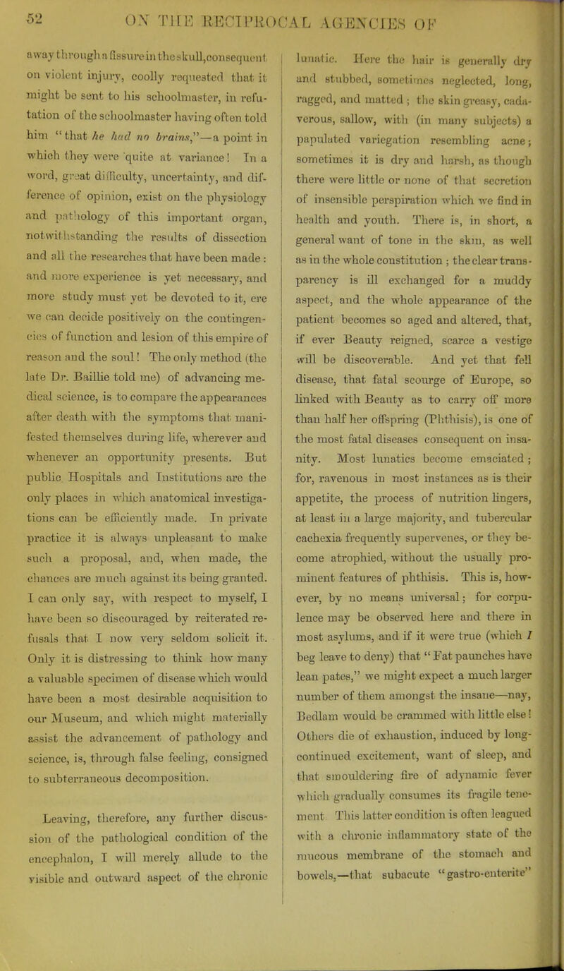 away through a fissureiii the skull,consequent on violent injury, coolly reqiiesterl that it might be sent to liis schoolmaster, in refu- tation of the schoolmaster having often told him  that he hud no brains,—a point in which they were quite at variance! In a word, graat difTiculty, imcertainty, and dif- ference of opinion, exist on the physiology ; and pathology of tliis important organ, j notwithstanding the results of dissection and all the researches that have been made : and more experience is yet necessaiy, and more study must yet be devoted to it, ere ^ve can decide positively on the contingen- cies of function and lesion of tliis empire of reason and the soul! The only method (the late Dr. Baillie told me) of advancing me- dical science, is to compare the appearances after death with tlie symptoms that mani- fested themselves during life, wherever and whenever an opportunity presents. But public Hospitals and Institutions are the only places in wluch anatomical investiga- tions can be efficiently made. In private practice it is always unpleasant to make such a proposal, and, when made, the chances are much against its being granted. I can only say, vnth respect to myself, I have been so discouraged by reiterated re- fusals that I now very seldom solicit it. Only it is distressing to think how many a valuable specimen of disease which would have been a most desirable acqixisition to our Museum, and which might materially assist the advancement of pathology and science, is, through false feeling, consigned to subterraneous decomposition. Leaving, therefore, any further discus- sion of the pathological condition of the encephalon, I will merely allude to the visible and outward aspect of tlie clu-onic lunatic. Here the hair is generally dry and stubbed, sometimes neglected, long, ragged, and matted ; tlio skin greasy, cada- verous, sallow, witii (in many subjects) a papulated variegation resembhng acne; sometimes it is dry and harsh, as though there were little or none of tliat secretion of insensible perspiration which we find in health and youth. There is, in short, a general want of tone in the skin, as well as in the whole constitution ; the clear trans- parency is ill exclianged for a muddy aspect, and the whole appearance of the patient becomes so aged and altered, that, if ever Beauty reigned, scarce a vestige will be discoverable. And yet that fell disease, that fatal scourge of Europe, so linked with Beauty as to carry off more than half her offspring (Phthisis), is one of the most fatal diseases consequent on insa- nity. Most lunatics become emaciated ; for, ravenous in most instances as is their appetite, the process of nutrition lingers, at least in a large majority, and tubercular cachexia frequently supervenes, or they be- come atrophied, without the usually pro- minent features of phthisis. Tliis is, how- ever, by no means universal; for corpu- lence may be obsei-ved here and there in most asylums, and if it were true (which / beg leave to deny) that  Fat paunches have lean pates, we might expect a much larger number of them amongst the insane—nay. Bedlam would be crammed with little else! Others die of exhaustion, induced by long- continued excitement, want of sleep, and that smouldering fire of adynamic fever which gradually consumes its fragile tene- ment This latter condition is often leagued with a chronic inflammatory state of the raucous membrane of the stomach and bowels,—that subacute  gastro-euteritc