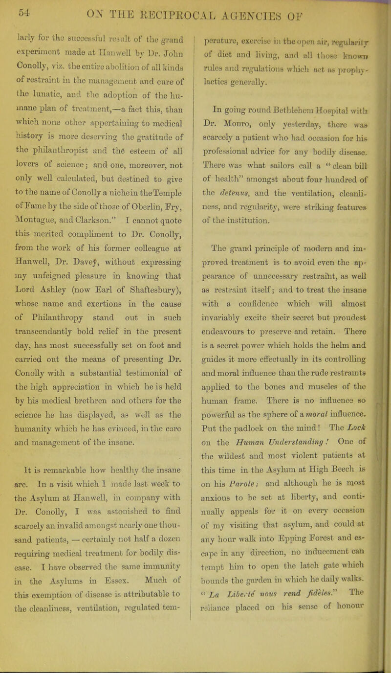 larly for tko successlul rosiilt of tho grand experiinont made at Ilanwell by 13r. John Conolly, viz. the entire abolition of all kinds of restraint in fclie management and cure of the lunatic, and tlio adoption of the hu- mane plan of treatment,—a fact this, tlian which none other appertaining to medical history is more deserving the gratitude of the philanthropist and the esteem of all lovers of science; and one, moreover, not only well calculated, but destined to give to the name of Conolly a niche ia the Temple of Fame by the side of those of Oberhn, Fry, Montague, and Clarkson. I cannot quote this merited compliment to Dr. Conolly, from the work of his foriner colleague at Hanwell, Dr. Davef, without expressing my unfeigned pleasure in knowing that Lord Ashley (now Earl of Shaftesbury), whose name and exertions in the cause of Pliilanthi'opy stand out hi such transcendantly bold reUef in tlie present day, has most successfully set on foot and carried out the means of presenting Dr. Conolly with a substantial testimonial of the high appreciation in which he is held by his medical brethren and others for the science he has displayed, as well as the humanity which he has evinced, in the care and management of the insane. It is remarkable how healthy the insane are. In a visit which 1 made last week to the Asylum at Hanwell, in company with Dr. Conolly, I was astonished to &id scarcely an invalid amongst nearly one thou- sand patients, — certainly not half a dozen requu'ing medical treatment for bodily dis- ease. I have observed the same immunity in the Asylums in Essex. Much of this exemption of disease is attributable to the cleanUnoBS, ventilation, regulated tem- perature, exercise in the open air, regulant r of diet and living, and all those known niles and regulations winch act as propli\ - lactics generally. In going round Bethlehem Hospital wit!? Dr. Monro, only yesterday, there wa> scarcely a patient who liad occasion for hi> professional advice for any bodily disease. There was what sailors call a  clean bill of health amongst about four himdred of the detenus, and the ventilation, cleanU- ness, and regidarity, were striking featiu-es of the institution. The grand principle of modern and im- proved treatment is to avoid even the ap- peai'ance of unnecessary restraiiit, as well as restraint itself; and to treat the insane with a confidence which wiU almost invai'iably excite their secret but proudest endeavours to preserve and retain. There is a secret power wliich holds the helm and guides it more eiFectually in its controUing and moral influence than the rude restramts applied to the bones and muscles of the human frame. There is no influence so powerful as the sphere of a moral influence. Put the padlock on the mind! The Lock on the Human Understanding! One of the wildest and most violent patients at this time in the Asylum at High Beech is on his Parole; and although he is most anxious to be set at liberty, and conti- nually appeals for it on every occasion of my visiting that asylmn, and could at any hour walk into Epping Forest and es- cape in any du-ection, no inducement can tempt him to open the latch gate which bounds the garden in which he daily walks.  La Libe. t4 nnus rend /rfe/e*. The reliance placed on his sense of honour