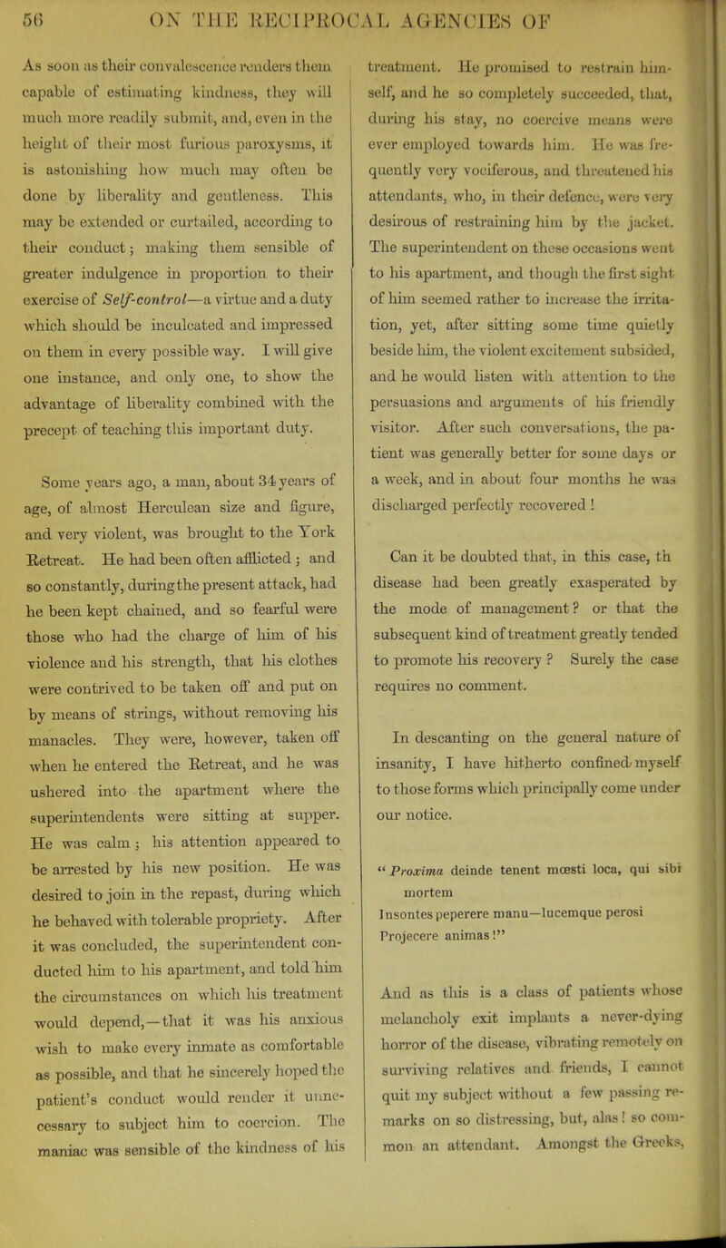 As soon as their convalescoiice renders tlicxu capable of estimating kindness, tliey will much more readily submit, and, even in the height of their most fiirious paroxysms, it is astonishing how much may often be done by liberahty and gentleness. This may be extended or curtailed, accordmg to their conduct; making them sensible of greater indulgence in proportion to their exercise of Self-control—a virtue and a duty which should be inculcated and impressed on them in every possible way. I wiU. give one instance, and only one, to show the advantage of liberality combined mth the precept of teaching this important duty. Some years ago, a man, about 34 years of age, of almost Herculean size and figure, and very violent, was brought to the York Eetreat. He had been often afflicted ; and so constantly, during the present attack, had he been kept chained, and so fearful were those who had the charge of him of his violence and his strength, that his clothes were contrived to be taken off and put on by means of strings, without removmg his manacles. They were, however, taken off when he entered the Eetreat, and he was ushered into the apartment where the superintendents were sitting at supper. He was calm ; his attention appeared to be arrested by Ms new position. He was desired to join in the repast, during which he behaved with tolerable propriety. After it was concluded, the superintendent con- ducted him to his apartment, and told him the circumstances on which liis treatment would depend,—that it was his anxious wish to make every inmate as comfortable as possible, and that he smcerely hoped the patient's conduct would render it unne- cessary to subject him to coercion. The maniac was sensible of the kindness of liis treatment. He promised to restrain him- self, and he so completely succeeded, that, during his stay, no coercive means were ever employed towards him. He was fre- quently very vociferous, and threatened his attendants, who, in their defence, were vei^ desirous of restraining him by the jacket. The superintendent on these occasions went to liis apartment, and though the first sight of him seemed rather to increase the irrita- tion, yet, after sitting some time quietly beside him, the violent excitement subsided, and he would listen with attention to the persuasions and arguments of liis friendly visitor. After such conversations, the pa- tient was generally better for some days or a week, and in about four months he was dischai'ged perfectly recovered ! Can it be doubted that, in this case, th disease had been greatly exasperated by the mode of management? or that the subsequent kind of treatment greatly tended to promote liis recovery ? Surely the case requu'es no comment. In descanting on the general nature of insanity, I have liitherto confined myself to those forms which principally come under our notice.  Proxima deinde tenant mcBSti loca, qui sibi mortem Insontespeperere manu—lucemque perosi Projecere animas I And as this is a class of patients whose melancholy exit implants a never-dying hon-or of the disease, vibrating remotely on sui-viving relatives and. friends, I cannot quit my subject without a few paesing re- marks on so distressing, but, alas! so com- mon an attendant. Amongst the Greek?.