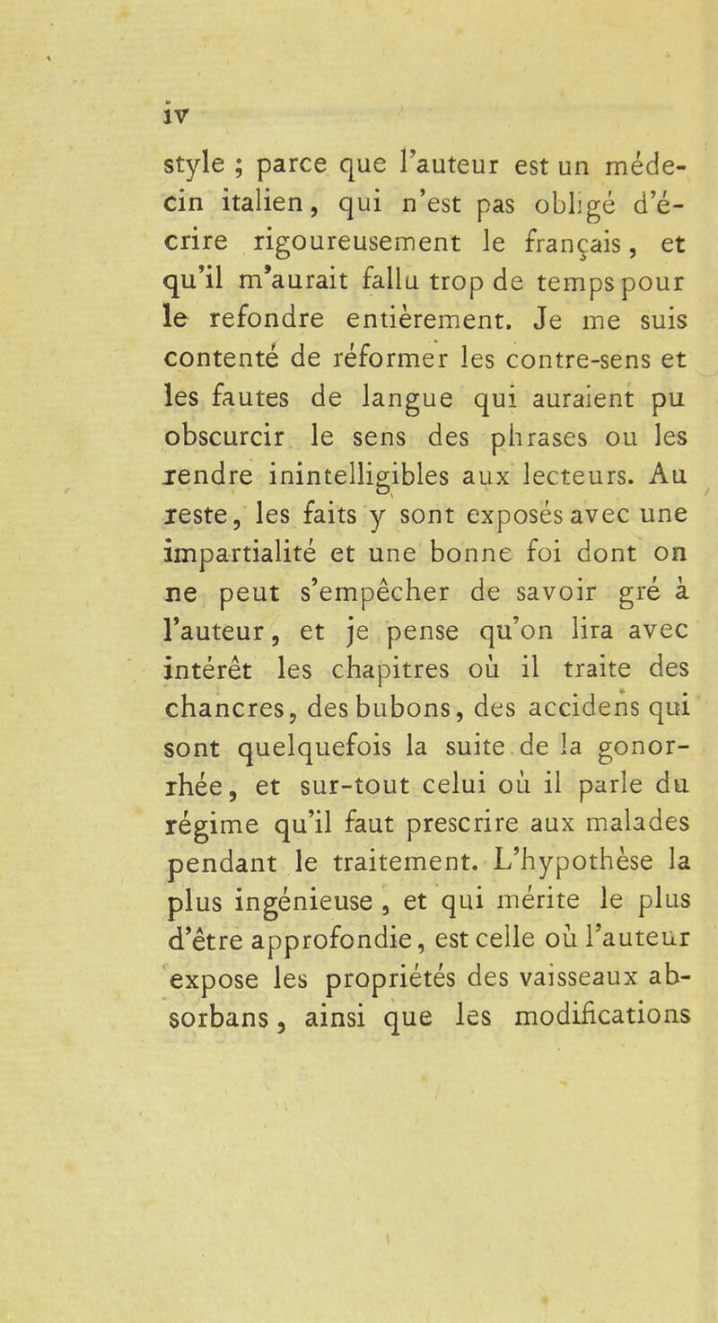 style ; parce que l'auteur est un méde- cin italien, qui n'est pas obligé d'é- crire rigoureusement le français, et qu'il m'aurait fallu trop de temps pour le refondre entièrement. Je me suis contenté de réformer les contre-sens et les fautes de langue qui auraient pu obscurcir le sens des phrases ou les rendre inintelligibles aux lecteurs. Au reste, les faits y sont exposés avec une impartialité et une bonne foi dont on ne peut s'empêcher de savoir gré à l'auteur, et je pense qu'on lira avec intérêt les chapitres où il traite des chancres, des bubons, des accidens qui sont quelquefois la suite de la gonor- rhée, et sur-tout celui où il parle du régime qu'il faut prescrire aux malades pendant le traitement. L'hypothèse la plus ingénieuse , et qui mérite le plus d'être approfondie, est celle où l'auteur expose les propriétés des vaisseaux ab- sorbans 3 ainsi que les modifications \