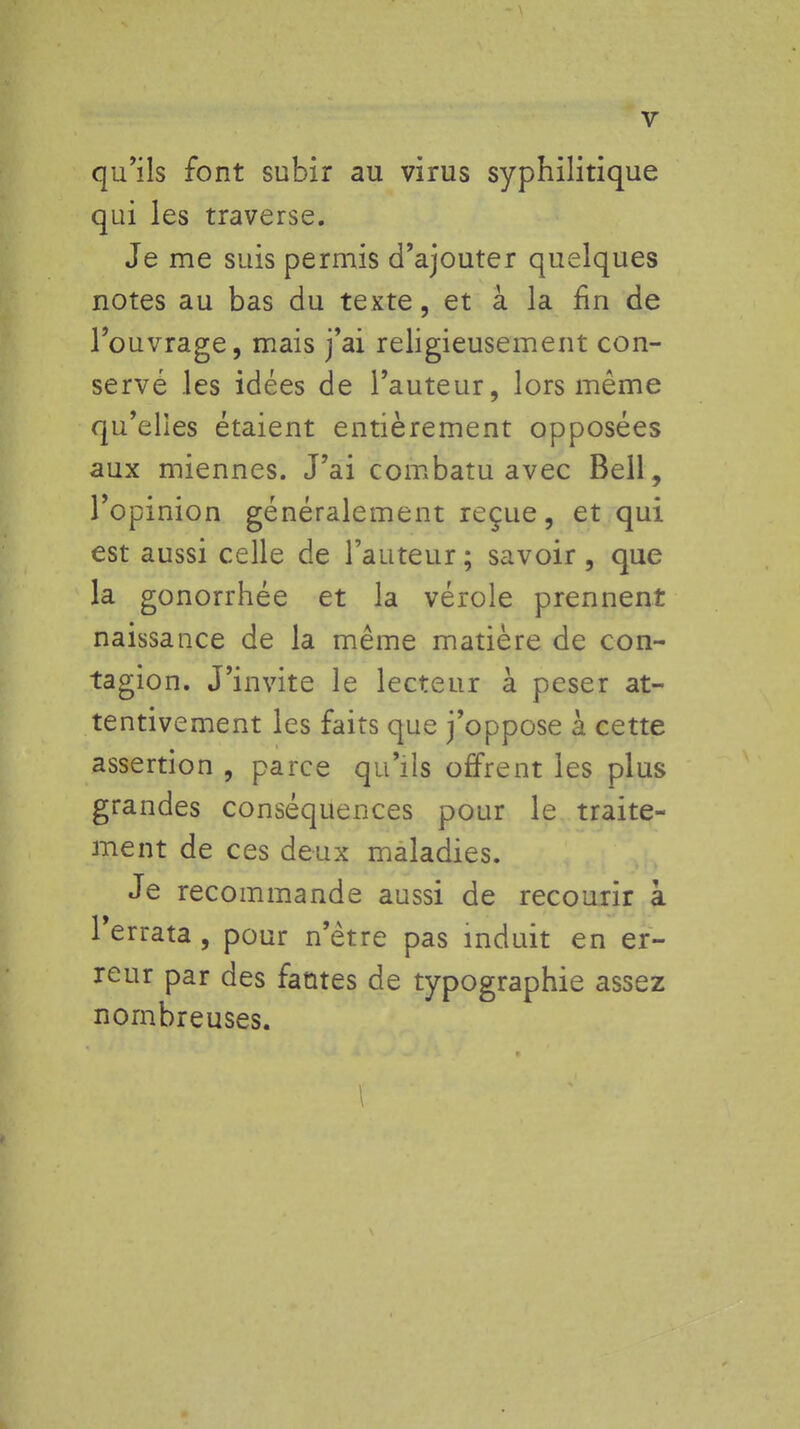 V qu'ils font subir au virus syphilitique qui les traverse. Je me suis permis d'ajouter quelques notes au bas du texte, et à la fin de l'ouvrage, mais j'ai religieusement con- servé les idées de l'auteur, lors même qu'elles étaient entièrement opposées aux miennes. J'ai combatu avec Bell, l'opinion généralement reçue, et qui est aussi celle de l'auteur ; savoir, que la gonorrhée et la vérole prennent naissance de la même matière de con- tagion. J'invite le lecteur à peser at- tentivement les faits que j'oppose à cette assertion , parce qu'ils offrent les plus grandes conséquences pour le traite- ment de ces deux maladies. Je recommande aussi de recourir à Terrata , pour n'être pas induit en er- reur par des fautes de typographie assez nombreuses.