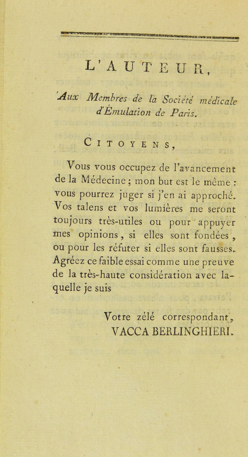 L'AUTEUR, Aux Membres de la Société médicale d'Emulation de Paris. Citoyens, Vous vous occupez cie 1 avancement de la Médecine ; mon but est le même : vous pourrez juger si j'en ai approché. Vos talens et vos lumières me seront toujours très-utiles ou pour appuyer mes opinions , si elles sont fondées y ou pour les réfuter si elles sont fausses.. Agréez ce faible essai comme une preuve de la très-haute considération avec la- quelle je suis Votre zélé correspondanty VACCA BERLINGHIERL