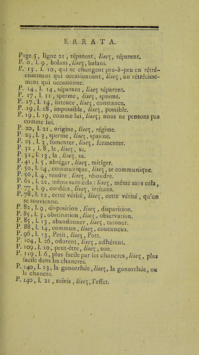 ERRATA. Pflge 5, ligne 21 , réparent, liseq, séparent. P. o, i. 9, bolani,/wq, balani. P. 13 , i. 10, qui se changent peu-à-peu en rétré- cissement qui occasionnent, Lise\ , un rétrécisse- ment qui occasionne. P- 14, 1. 14, séparant, lisez séparent. P. 17, 1. u , sperme, lisez, spasme. P. 17,1. 14 , intence , lise^ , constance. P. 19,1. 18, impossible, àse%, possible. P. 19,1. 19, comme lui, lisez; nous ne pensons pas comme lui. P 20, 1.11 , origine, /zjêîÇ, régime. P. 23,1. 3 ? sperme , /w^, spasme. P• 25 , 1. 3 , fomenter, /wcz, fermenter. P- 32, l.8,le,//.q, se. P. 32 , l. 13 , la , lise^ sa. P. 4l . 1- 5 > abréger, lisez, mitiger. P- 5°. [• 24, communique, lise^ , se communique. P- 5° > *• 4, rendre , //rq , résoudre. P-6i, i. 22, même sans cela : /wesf, même sai s cela, * • 77 » 1- 9 , cordées, Vise\ , irritans. P. 7° J. 12 , cette vérité , iùtfg, cette vérité , qu'on se souvienne. P. 82 ,1. 9 , disposition , lzse\ , disparition. P. 05 » 1. 3 , obstination , lise^ , observation. P 88 ' 1' 1 ^ ' a^an^onner > ^se7i> tatoner. P- 08,1. commun , //^, couenneux. P.9°M- »3, Petit, lisez, Pou. P. 104, L 26, odorent, /z>q , adhérent. P- 109,1. 10, peut-être, /zjq,soit. P. 119 1 6 , plus facile par les chancres, lisez , plus facile dans les chancres. P. 140, L 13, la genorrhée ,lisez, la gonorrhée, ou le chancre. P. 140,1. 21 , suivis , lise^, l'effet.