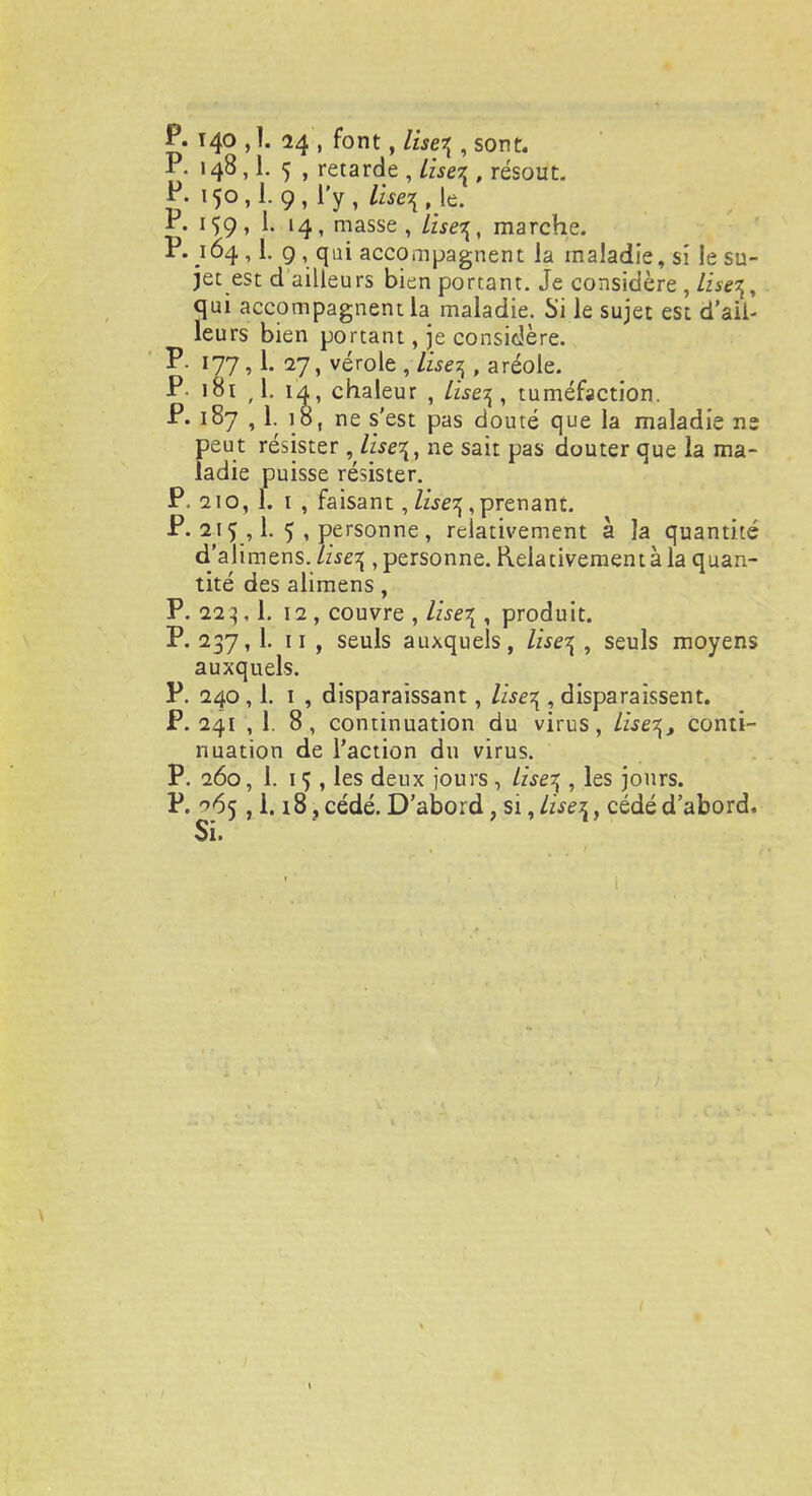 P. 140 , ï. 24 , font, lise\ , sont. P. 148,1. 5 , retarde , liserl, résout. P. 150,1.9, l'y, ^,lç. P. 159, 1. 14, masse, Lise\, marche. P. 164, 1. 9, qui accompagnent la maladie, si le su- jet est d ailleurs bien portant. Je considère ,/i^, qui accompagnent la maladie. Si le sujet est d'aii- leurs bien portant, je considère. P- 177, 1. 27, vérole , lise$ , aréole. P- 181 ,1. 14, chaleur , lîse^ , tuméfaction. P. 187 , 1. 18, ne s'est pas douté que la maladie ne peut résister , lise^, ne sait pas douter que la ma- ladie puisse résister. P. 210, 1. 1 , faisant, liseq, prenant. P. 215 ,1. 5 , personne, relativement à ]a quantité d'alimens./wc^ .personne. Relativement à la quan- tité des alimens, P. 223,1. 12, couvre , lise\ , produit. P. 237, Lu, seuls auxquels, lise\ , seuls moyens auxquels. P. 240,1. 1 , disparaissant, lise\ , disparaissent. P. 241 , 1. 8, continuation du virus, Lisent conti- nuation de l'action du virus. P. 260, 1. 15 , les deux jours , Izse^ , les jours. P. ^65 ,1.18 ? cédé. D'abord, si, Lise\, cédé d'abord. Si. 1
