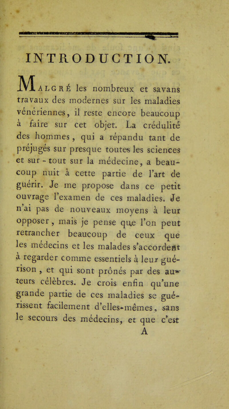 INTRODUCTION. gré les nombreux et savans travaux des modernes sur les maladies vénériennes, il reste encore beaucoup à faire sur cet objet. La crédulité des hommes, qui a répandu tant de préjugés sur presque toutes les sciences et sur-tout sur la médecine, a beau- coup nuit à cette partie de l'art de guérir. Je me propose dans ce petit ouvrage l'examen de ces maladies. Je n'ai pas de nouveaux moyens à leur opposer, mais je pense qu»e l'on peut retrancher beaucoup de ceux que les médecins et les malades s'accordeflt à regarder comme essentiels à leur gué- rison , et qui sont prônés par des au- teurs célèbres. Je crois enfin qu'une grande partie de ces maladies se gué- rissent facilement d'elles-mêmes, sans le secours des médecins, et que c'est A