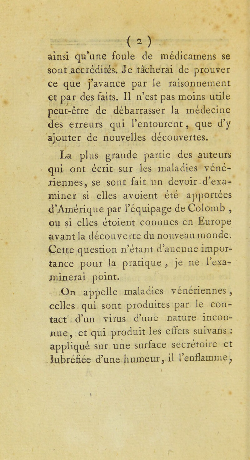 ainsi qu'une foule de médicamens se sont accrédités. Je tâcherai de prouver ce que j'avance par le raisonnement et par des faits. Il n'est pas moins utile peut-être de débarrasser la médecine des erreurs qui l'entourent , que d'y ajouter de nouvelles découvertes. La plus grande partie des auteurs qui ont écrit sur les maladies véné- riennes, se sont fait un devoir d'exa- miner si elles avoient été apportées d'Amérique par l'équipage de Colomb , ou si elles étoient connues en Europe avant la découverte du nouveau monde. Cette question n'étant d'aucune impor- tance pour la pratique , je ne l'exa- minerai point. On appelle maladies vénériennes, celles qui sont produites par le con- tact d'un virus d'une nature incon- nue, et qui produit les effets suivans : appliqué sur une surface secrétoire et lubrifiée d'une humeur, il l'enflamme;