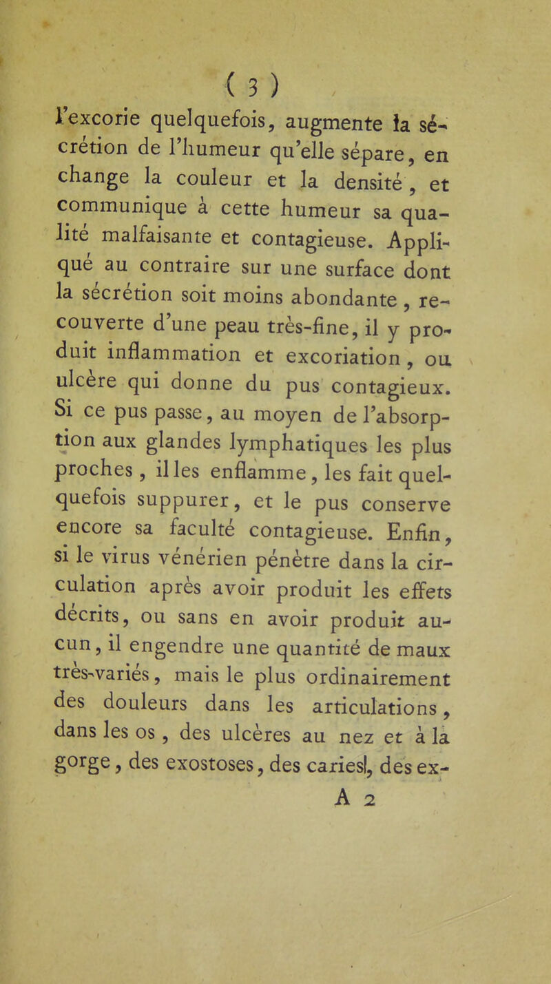 l'excorie quelquefois, augmente ia sé- crétion de l'humeur quelle sépare, en change la couleur et la densité , et communique à cette humeur sa qua- lité malfaisante et contagieuse. Appli- qué au contraire sur une surface dont la sécrétion soit moins abondante , re- couverte dune peau très-fine, il y pro- duit inflammation et excoriation, ou ulcère qui donne du pus contagieux. Si ce pus passe, au moyen de l'absorp- tion aux glandes lymphatiques les plus proches, il les enflamme, les fait quel- quefois suppurer, et le pus conserve encore sa faculté contagieuse. Enfin, si le virus vénérien pénètre dans la cir- culation après avoir produit les effets décrits, ou sans en avoir produit au- cun, il engendre une quantité de maux très-variés, mais le plus ordinairement des douleurs dans les articulations, dans les os, des ulcères au nez et à la gorge, des exostoses, des cariesl, des ex-