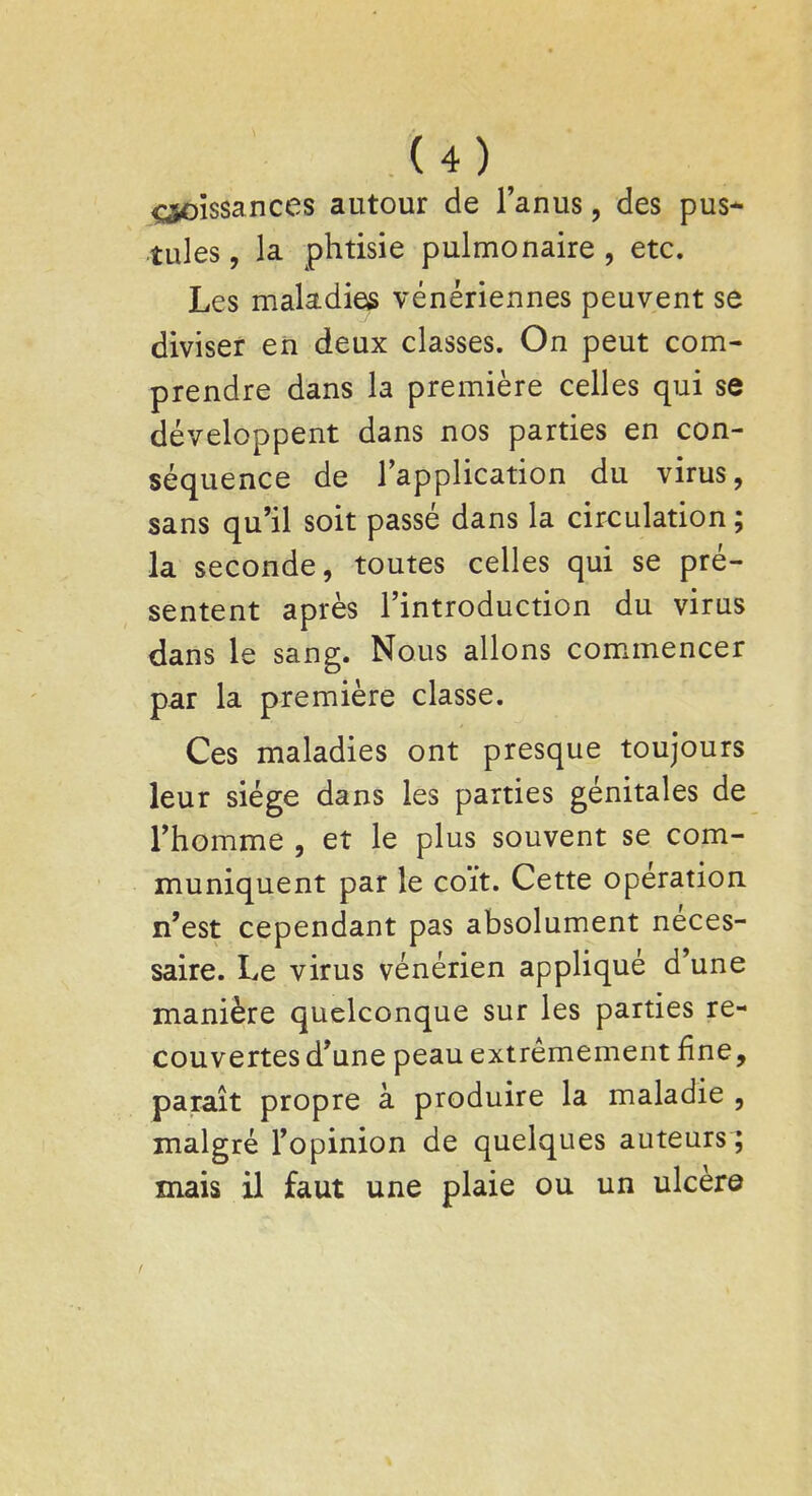 ^oissances autour de l'anus, des pus- tules , la phtisie pulmonaire , etc. Les maladies vénériennes peuvent se diviser en deux classes. On peut com- prendre dans la première celles qui se développent dans nos parties en con- séquence de l'application du virus, sans qu'il soit passé dans la circulation ; la seconde, toutes celles qui se pré- sentent après l'introduction du virus dans le sang. Nous allons commencer par la première classe. Ces maladies ont presque toujours leur siège dans les parties génitales de l'homme , et le plus souvent se com- muniquent par le coït. Cette opération n'est cependant pas absolument néces- saire. Le virus vénérien appliqué d'une manière quelconque sur les parties re- couvertes d'une peau extrêmement fine, paraît propre à produire la maladie , malgré l'opinion de quelques auteurs; mais il faut une plaie ou un ulcère
