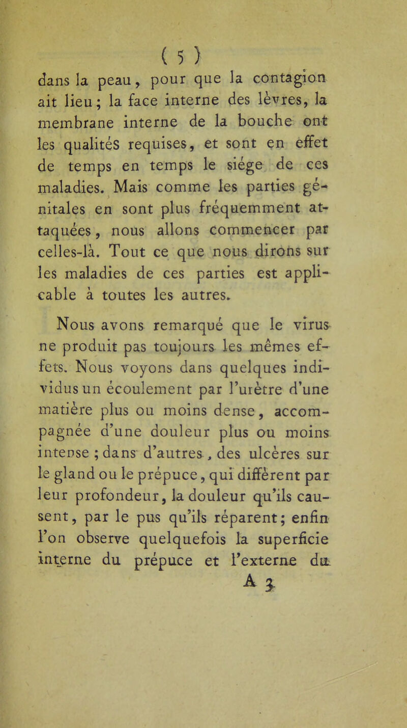 dans la peau, pour que la contagion ait lieu; la face interne des lèvres, la membrane interne de la bouche ont les qualités requises, et sont en effet de temps en temps le siège de ces maladies. Mais comme les parties gé- nitales en sont plus fréquemment at- taquées , nous allons commencer par celles-là. Tout ce que nous dirons sur les maladies de ces parties est appli- cable à toutes les autres. Nous avons remarqué que le viru& ne produit pas toujours les mêmes ef- fets. Nous voyons dans quelques indi- vidus un écoulement par l'urètre d'une matière plus ou moins dense, accom- pagnée d'une douleur plus ou moins intense ; dans d'autres , des ulcères sur le gland ou le prépuce, qui diffèrent par leur profondeur, la douleur qu'ils cau- sent, par le pus qu'ils réparent; enfin l'on observe quelquefois la superficie interne du prépuce et Texterne du A}