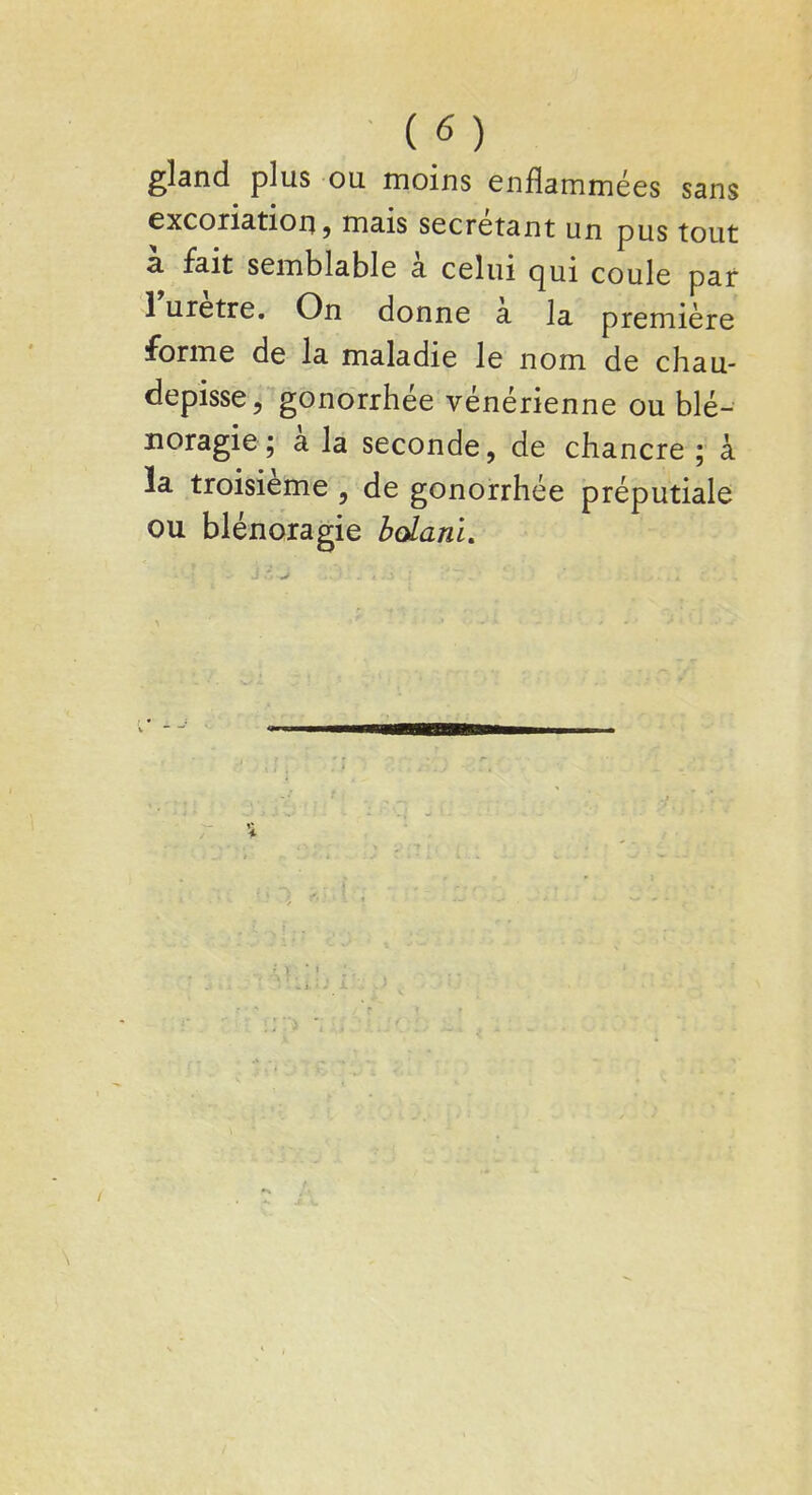 gland plus ou moins enflammées sans excoriation, mais sécrétant un pus tout à fait semblable à celui qui coule par l'urètre. On donne à la première forme de la maladie le nom de chau- depisse, gonorrhée vénérienne ou blé-- noragie; à la seconde, de chancre ; à la troisième , de gonorrhée préputiale ou blénoragie bolani.